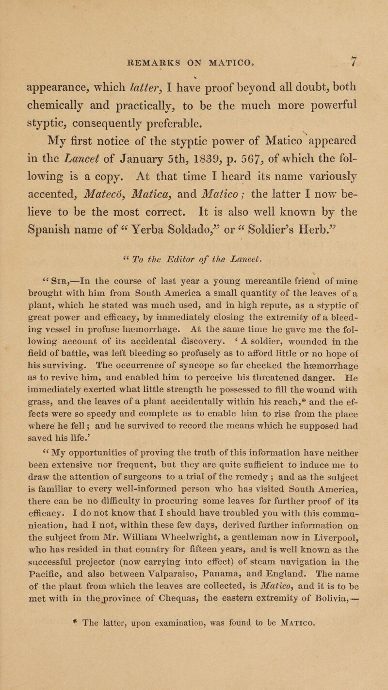 appearance,, which latter, I have proof beyond all doubt5 both chemically and practically,, to he the much more powerful styptic, consequently preferable. My first notice of the styptic power of Matico appeared in the Lancet of January 5th, 1839, p. 567, of which the fol¬ lowing is a copy. At that time I heard its name variously accented, Mateco, Matica, and Matico; the latter I now be¬ lieve to be the most correct. It is also well known by the Spanish name of ee Yerba Soldado,” or Soldier’s Herb.” “ To the Editor of the Lancet. il Sir,—In the course of last year a young mercantile friend of mine brought with him from South America a small quantity of the leaves of a plant, which he stated was much used, and in high repute, as a styptic of great power and efficacy, by immediately closing the extremity of a bleed¬ ing vessel in profuse heemorrhage. At the same time he gave me the fol¬ lowing account of its accidental discovery. ‘ A soldier, wounded in the field of battle, was left bleeding so profusely as to afford little or no hope of his surviving. The occurrence of syncope so far checked the haemorrhage as to revive him, and enabled him to perceive his threatened danger. He immediately exerted what little strength he possessed to fill the wound with grass, and the leaves of a plant accidentally within his reach,* and the ef¬ fects were so speedy and complete as to enable him to rise from the place where he fell; and he survived to record the means which he supposed had saved his life.’ u My opportunities of proving the truth of this information have neither been extensive nor frequent, but they are quite sufficient to induce me to draw the attention of surgeons to a trial of the remedy ; and as the subject is familiar to every well-informed person who has visited South America, there can be no difficulty in procuring some leaves for further proof of its efficacy. I do not know that I should have troubled you with this commu¬ nication, had I not, within these few days, derived further information on the subject from Mr. William Wheelwright, a gentleman now in Liverpool, who has resided in that country for fifteen years, and is well known as the successful projector (now carrying into effect) of steam, navigation in the Pacific, and also between Valparaiso, Panama, and England. The name of the plant from which the leaves are collected, is Matico, and it is to be met with in the.province of Chequas, the eastern extremity of Bolivia,— * The latter, upon examination, was found to be Matico.