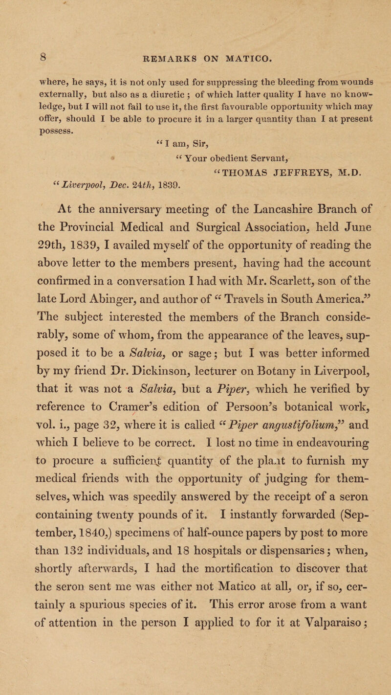 where, he says, it is not only used for suppressing the bleeding from wounds externally, but also as a diuretic ; of which latter quality I have no know¬ ledge, but I will not fail to use it, the first favourable opportunity which may offer, should I be able to procure it in a larger quantity than I at present possess. “ I am, Sir, “ Your obedient Servant, “THOMAS JEFFREYS, M.D. “ Liverpool, Dec. 2±th, 1839. At the anniversary meeting of the Lancashire Branch of the Provincial Medical and Surgical Association, held June 29th, 1839, I availed myself of the opportunity of reading the above letter to the members present, having had the account confirmed in a conversation 1 had with Mr. Scarlett, son of the late Lord Abinger, and author of“ Travels in South America.” The subject interested the members of the Branch conside¬ rably, some of whom, from the appearance of the leaves, sup¬ posed it to be a Salvia, or sage; but I was better informed by my friend Dr. Dickinson, lecturer on Botany in Liverpool, that it was not a Salvia, but a Piper, which he verified by reference to Cramer^s edition of Persoon’s botanical work, vol. i., page 32, wdiere it is called “Piper angustifolium,” and which I believe to be correct. I lost no time in endeavouring to procure a sufficient quantity of the plant to furnish my medical friends with the opportunity of judging for them¬ selves, which wras speedily answered by the receipt of a seron containing twenty pounds of it. I instantly forwarded (Sep¬ tember, 1840,) specimens of half-ounce papers by post to more than 132 individuals, and 18 hospitals or dispensaries; when, shortly afterwards, I had the mortification to discover that the seron sent me was either not Matico at all, or, if so, cer¬ tainly a spurious species of it. This error arose from a want of attention in the person I applied to for it at Valparaiso;