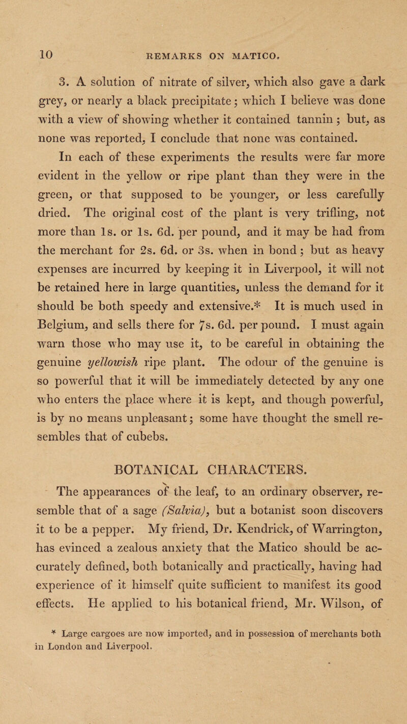 3. A solution of nitrate of silver, which also gave a dark grey, or nearly a black precipitate; which I believe was done with a view of showing whether it contained tannin ; but, as none was reported, I conclude that none was contained. In each of these experiments the results were far more evident in the yellow or ripe plant than they were in the green, or that supposed to be younger, or less carefully dried. The original cost of the plant is very trifling, not more than Is. or Is. 6d. per pound, and it may be had from the merchant for 2s. 6d. or 3s. when in bond; but as heavy expenses are incurred by keeping it in Liverpool, it will not be retained here in large quantities, unless the demand for it should be both speedy and extensive.* It is much used in Belgium, and sells there for 7s* 6d. per pound. I must again warn those who may use it, to be careful in obtaining the genuine yellowish ripe plant. The odour of the genuine is so powerful that it will be immediately detected by any one who enters the place where it is kept, and though powerful, is by no means unpleasant; some have thought the smell re¬ sembles that of cubebs. BOTANICAL CHARACTERS. v The appearances of the leaf, to an ordinary observer, re¬ semble that of a sage (Salvia), but a botanist soon discovers it to be a pepper. My friend, Dr. Kendrick, of Warrington, has evinced a zealous anxiety that the Matico should be ac¬ curately defined, both botanically and practically, having had experience of it himself quite sufficient to manifest its good effects. He applied to his botanical friend, Mr. Wilson, of * Large cargoes are now imported, and in possession of merchants both in London and Liverpool.