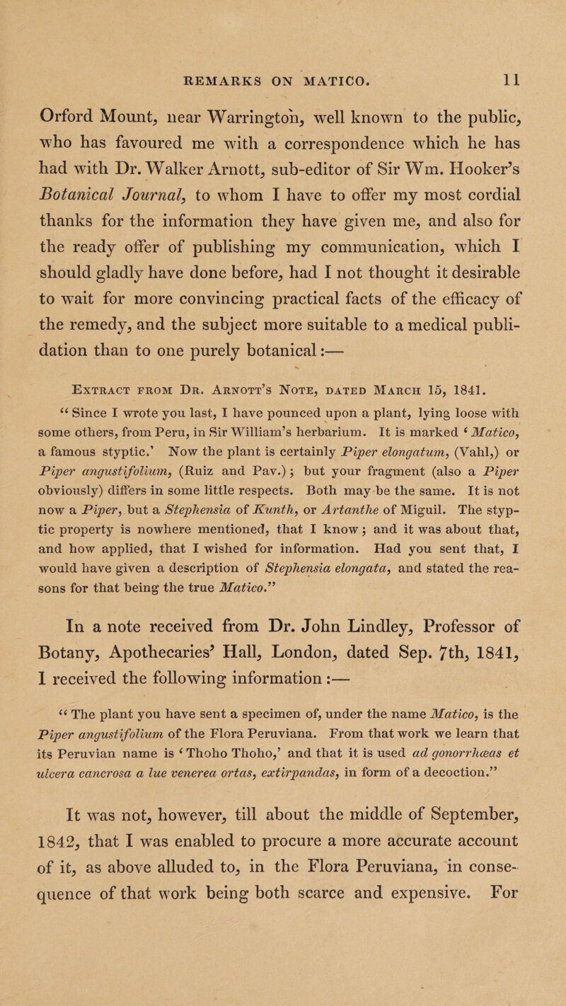 Orford Mounts near Warrington, well known to the public, who has favoured me with a correspondence which he has had with Dr. Walker Arnott, sub-editor of Sir Wm. Hooker’s Botanical Journal, to whom I have to offer my most cordial thanks for the information they have given me, and also for the ready offer of publishing my communication, which I should gladly have done before, had I not thought it desirable to wait for more convincing practical facts of the efficacy of the remedy, and the subject more suitable to a medical publi- dation than to one purely botanical:— Extract from Dr. Arnott’s Note, dated March 15, 1841. “ Since I wrote you last, I have pounced upon a plant, lying loose with some others, from Peru, in Sir William’s herbarium. It is marked 1 Matico, a famous styptic.’ Now the plant is certainly Piper elongatum, (Vahl,) or Piper angustifolium, (Ruiz and Pav.); hut your fragment (also a Piper obviously) differs in some little respects. Both may be the same. It is not now a Piper, but a Stephensia of Kunth, or Artcvnthe of Miguil. The styp¬ tic property is nowhere mentioned, that I know; and it was about that, and how applied, that I wished for information. Had you sent that, I would have given a description of Stephensia elongata, and stated the rea¬ sons for that being the true Matico In a note received from Dr. John Lindley, Professor of Botany, Apothecaries5 Hall, London, dated Sep. 7th, 1841, 1 received the following information :— ts The plant you have sent a specimen of, under the name Matico, is the Piper angustifolium of the Flora Peruviana. From that work we learn that its Peruvian name is ‘ Thoho Thoho,’ and that it is used ad gonorrhoeas et ulcera cancrosa a lue venerea ortcis, extirpandas, in form of a decoction.” It was not, however, till about the middle of September, 1842, that I was enabled to procure a more accurate account of it, as above alluded to, in the Flora Peruviana, in conse¬ quence of that work being both scarce and expensive. For