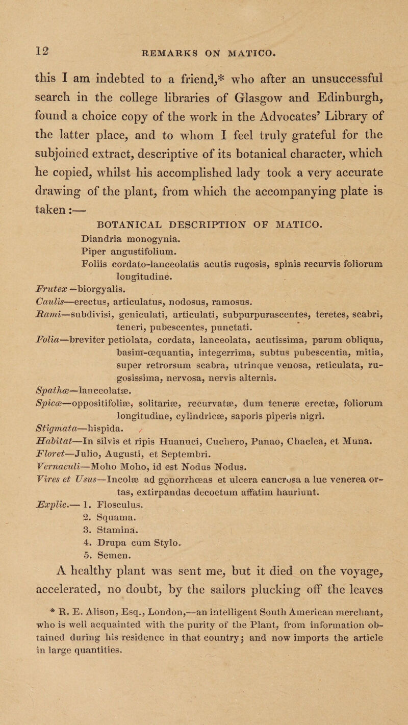 this I am indebted to a friend,,* who after an unsuccessful search in the college libraries of Glasgow and Edinburgh, found a choice copy of the work in the Advocates5 Library of the latter place, and to whom I feel truly grateful for the subjoined extract, descriptive of its botanical character, which he copied, whilst his accomplished lady took a very accurate drawing of the plant, from which the accompanying plate is taken:— BOTANICAL DESCRIPTION OF MATICO. Diandria monogynia. Piper angustifolium. Foliis eordato-lanceolatis acutis rugosis, spinis recurvis foliorum longitudine. Frutex —biorgyalis. Caulis—erectus, articulatus, nodosus, ramosus. jRami—subdivisi, geniculati, articulati, subpurpurascentes, teretes, scabri, teneri, pubescentes, punctati. Folia—breviter petiolata, cordata, lanceolata, acutissima, parum obliqua, basim-cequantia, integerrima, subtus pubescentia, mitia, super retrorsum scabra, utrinque venosa, reticulata, ru- gosissima, nervosa, nervis alternis. lanceolatm. Spicce—oppositifolise, solitarise, recurvatse, dum tenerse erectse, foliorum longitudine, cylindricse, saporis piperis nigri. Stigmata—hispida. Habitat—In silvis et ripis Huanuci, Cuchero, Panao, Chaclea, et Muna. Floret—Julio, Augusti, et Septembri. Vernaculi—Moho Moho, id est Nodus Nodus. Vires et Usus—Incolse ad gonorrhoeas et ulcera cancrosa a lue venerea or- tas, extirpandas decoctum affatim hauriunt. Fxplic.— 1. Flosculus. 2. Squama. 3. Stamina. 4. Drupa cum Stylo. 5. Semen. A healthy plant was sent me, but it died on the voyage, accelerated, no doubt, by the sailors plucking olf the leaves * R. E. Alison, Esq., London,—an intelligent South American merchant, who is well acquainted with the purity of the Plant, from information ob¬ tained during his residence in that country; and now imports the article in large quantities.