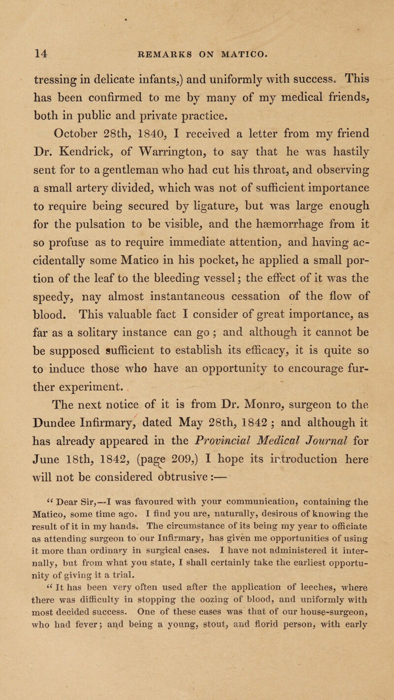 tressing in delicate infants,) and uniformly with success. This has been confirmed to me by many of my medical friends, both in public and private practice. October 28 th, 1840, I received a letter from my friend Dr. Kendrick, of Warrington, to say that he was hastily sent for to a gentleman who had cut his throat, and observing a small artery divided, which was not of sufficient importance to require being secured by ligature, but was large enough for the pulsation to be visible, and the haemorrhage from it so profuse as to require immediate attention, and having ac¬ cidentally some Matico in his pocket, he applied a small por¬ tion of the leaf to the bleeding vessel; the effect of it Avas the speedy, nay almost instantaneous cessation of the flow of blood. This valuable fact I consider of great importance, as far as a solitary instance can go; and although it cannot be be supposed sufficient to establish its efficacy, it is quite so to induce those who have an opportunity to encourage fur¬ ther experiment. The next notice of it is from Dr. Monro, surgeon to the Dundee Infirmary, dated May 28th, 1842 ; and although it has already appeared in the Provincial Medical Journal for June 18th, 1842, (page 209,) I hope its introduction here will not be considered obtrusive :— ii Dear Sir,—I was favoured with your communication, containing the Matico, some time ago. I find you are, naturally, desirous of knowing the result of it in my hands. The circumstance of its being my year to officiate as attending surgeon to our Infirmary, has given me opportunities of using it more than ordinary in surgical cases. I have not administered it inter¬ nally, but from what you state, I shall certainly take the earliest opportu¬ nity of giving it a trial. “ It has been very often used after the application of leeches, where there was difficulty in stopping the oozing of blood, and uniformly with most decided success. One of these cases was that of our house-surgeon, who had fever 5 and being a young, stout, and florid person, with early