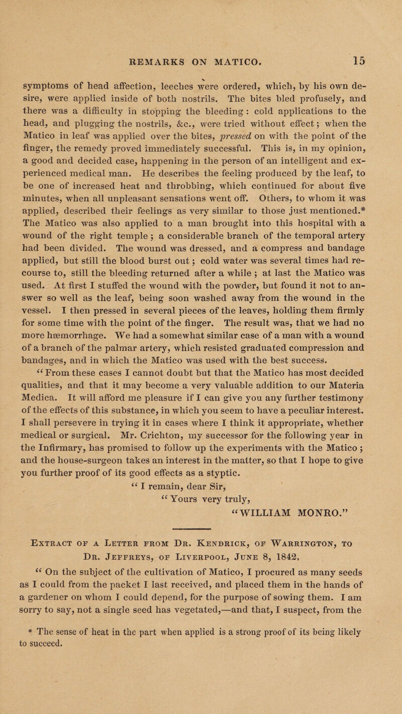 x symptoms of head affection, leeches were ordered, which, by his own de¬ sire, were applied inside of both nostrils. The bites bled profusely, and there was a difficulty in stopping the bleeding : cold applications to the head, and plugging the nostrils, &c., were tried without effect; when the Matico in leaf was applied over the bites, pressed on with the point of the finger, the remedy proved immediately successful. This is, in my opinion, a good and decided case, happening in the person of an intelligent and ex¬ perienced medical man. He describes the feeling produced by the leaf, to be one of increased heat and throbbing, which continued for about five minutes, when all unpleasant sensations went. off. Others, to whom it was applied, described their feelings as very similar to those just mentioned.* The Matico was also applied to a man brought into this hospital with a wound of the right temple; a considerable branch of the temporal artery had been divided. The wound was dressed, and a compress and bandage applied, but still the blood burst out; cold water was several times had re¬ course to, still the bleeding returned after a while ; at last the Matico was used. At first I stuffed the wound with the powder, but found it not to an¬ swer so well as the leaf, being soon washed away from the wound in the vessel. I then pressed in several pieces of the leaves, holding them firmly for some time with the point of the finger. The result was, that we had no more haemorrhage. We had a somewhat similar case of a man with a wound of a branch of the palmar artery, which resisted graduated compression and bandages, and in which the Matico was used with the best success. “ From these cases I cannot doubt but that the Matico has most decided qualities, and that it may become a very valuable addition to our Materia Medica. It will afford me pleasure if I can give you any further testimony of the effects of this substance, in which you seem to have a peculiar interest. I shall persevere in trying it in cases where I think it appropriate, whether medical or surgical. Mr. Crichton, my successor for the following year in the Infirmary, has promised to follow up the experiments with the Matico ; and the house-surgeon takes an interest in the matter, so that I hope to give you further proof of its good effects as a styptic. “ I remain, dear Sir, “ Yours very truly, “WILLIAM MONRO.” Extract of a Letter from Dr. Kendrick, of Warrington, to Dr. Jeffreys, of Liverpool, June 8, 1842, “ On the subject of the cultivation of Matico, I procured as many seeds as I could from the packet I last received, and placed them in the hands of a gardener on whom I could depend, for the purpose of sowing them. I am sorry to say, not a single seed has vegetated,—and that, I suspect, from the * The sense of heat in the part when applied is a strong proof of its being likely to succeed.