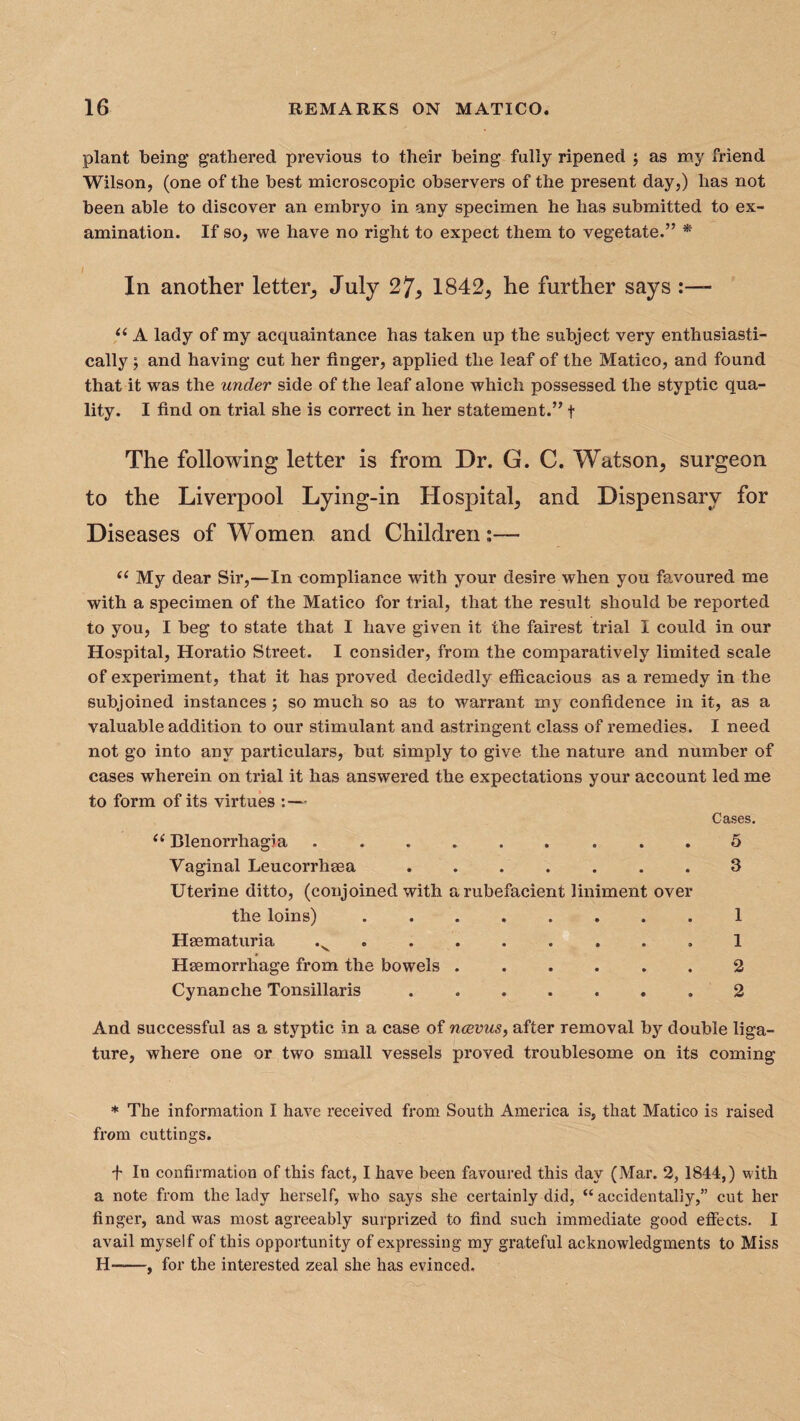 plant being’ gathered previous to their being fully ripened \ as my friend Wilson, (one of the best microscopic observers of the present day,) has not been able to discover an embryo in any specimen he has submitted to ex¬ amination. If so, we have no right to expect them to vegetate.” * I In another letter, July 27, 1842, he further says u A lady of my acquaintance has taken up the subject very enthusiasti¬ cally ; and having cut her finger, applied the leaf of the Matico, and found that it was the under side of the leaf alone which possessed the styptic qua¬ lity. I find on trial she is correct in her statement.” t The following letter is from Dr. G. C. Watson, surgeon to the Liverpool Lying-in Hospital, and Dispensary for Diseases of Women and Children;— “ My dear Sir,—In compliance with your desire when you favoured me with a specimen of the Matico for trial, that the result should be reported to you, I beg to state that I have given it the fairest trial I could in our Hospital, Horatio Street. I consider, from the comparatively limited scale of experiment, that it has proved decidedly efficacious as a remedy in the subjoined instances; so much so as to warrant my confidence in it, as a valuable addition to our stimulant and astringent class of remedies. I need not go into any particulars, but simply to give the nature and number of cases wherein on trial it has answered the expectations your account led me to form of its virtues ■ Cases. “ Blenorrhagia ......... Vaginal Leucorrhma ....... Uterine ditto, (conjoined with a rubefacient liniment over the loins). Haematuria .v ....... Haemorrhage from the bowels ...... Cynan che Tonsillaris ....... 5 3 1 1 2 2 And successful as a styptic in a case of noevus, after removal by double liga¬ ture, where one or two small vessels proved troublesome on its coming * The information I have received from South Ameidca is, that Matico is raised from cuttings. f In confirmation of this fact, I have been favoured this day (Mar. 2, 1844,) with a note from the lady herself, who says she certainly did, “accidentally,” cut her finger, and was most agreeably surprized to find such immediate good effects. I avail myself of this opportunity of expressing my grateful acknowledgments to Miss H-—, for the interested zeal she has evinced.