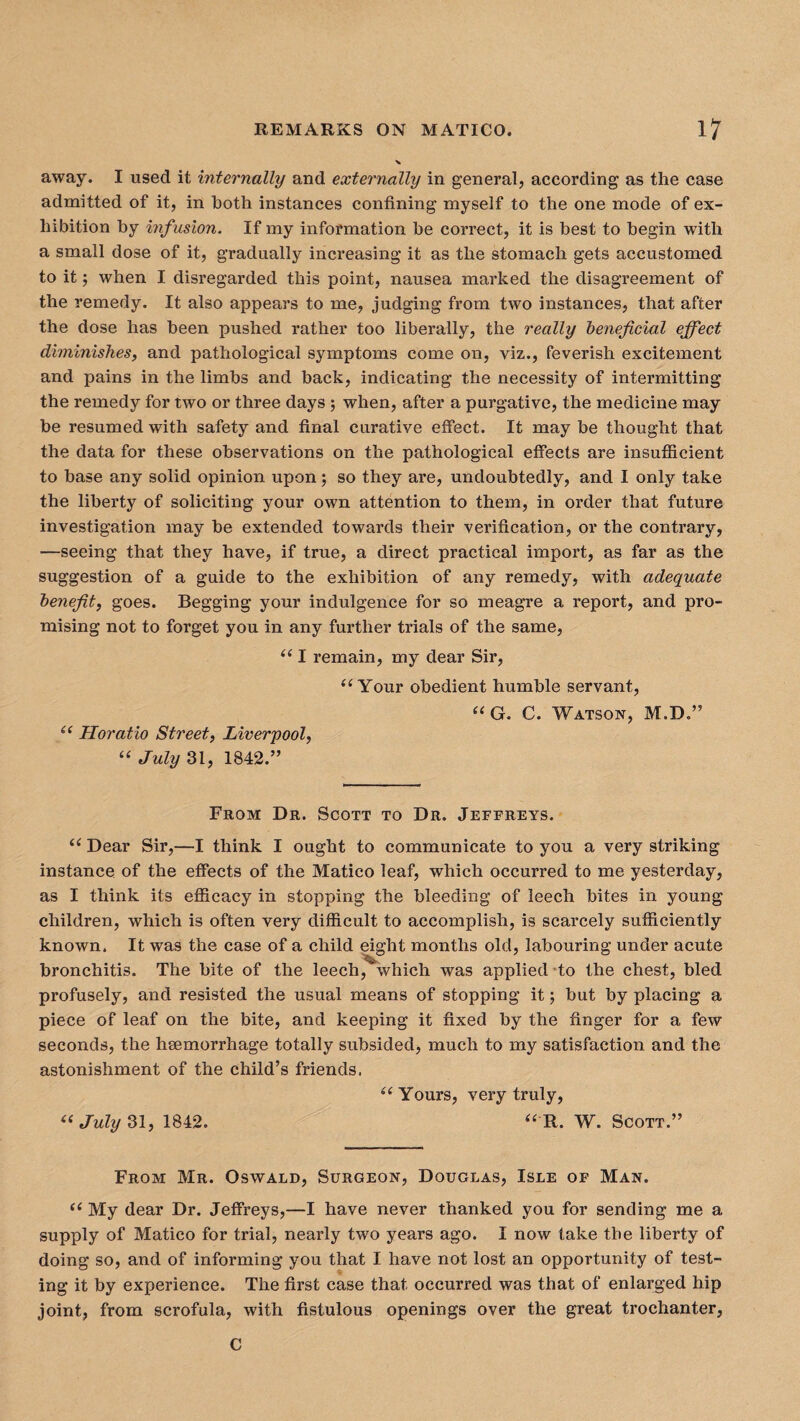 away. I used it internally and externally in general, according as the case admitted of it, in both instances confining myself to the one mode of ex¬ hibition by infusion. If my information be correct, it is best to begin with a small dose of it, gradually increasing it as the stomach gets accustomed to it; when I disregarded this point, nausea marked the disagreement of the remedy. It also appears to me, judging from two instances, that after the dose has been pushed rather too liberally, the really beneficial effect diminishes, and pathological symptoms come on, viz., feverish excitement and pains in the limbs and back, indicating the necessity of intermitting the remedy for two or three days ; when, after a purgative, the medicine may be resumed with safety and final curative effect. It may be thought that the data for these observations on the pathological effects are insufficient to base any solid opinion upon; so they are, undoubtedly, and I only take the liberty of soliciting your own attention to them, in order that future investigation may be extended towards their verification, or the contrary, —seeing that they have, if true, a direct practical import, as far as the suggestion of a guide to the exhibition of any remedy, with adequate benefit, goes. Begging your indulgence for so meagre a report, and pro¬ mising not to forget you in any further trials of the same, a I remain, my dear Sir, “ Your obedient humble servant, “G. C. Watson, M.D.” “ Horatio Street, Liverpool, “ July 31, 1842.” From Dr. Scott to Dr. Jeffreys. i( Dear Sir,—I think I ought to communicate to you a very striking instance of the effects of the Matico leaf, which occurred to me yesterday, as I think its efficacy in stopping the bleeding of leech bites in young children, which is often very difficult to accomplish, is scarcely sufficiently known. It was the case of a child eight months old, labouring under acute bronchitis. The bite of the leech, which was applied to the chest, bled profusely, and resisted the usual means of stopping it j but by placing a piece of leaf on the bite, and keeping it fixed by the finger for a few seconds, the haemorrhage totally subsided, much to my satisfaction and the astonishment of the child’s friends. “ Yours, very truly, “ July 31, 1842. “ R. W. Scott.” From Mr. Oswald, Surgeon, Douglas, Isle of Man. “ My dear Dr. Jeffreys,—I have never thanked you for sending me a supply of Matico for trial, nearly two years ago. I now take the liberty of doing so, and of informing you that I have not lost an opportunity of test¬ ing it by experience. The first case that occurred was that of enlarged hip joint, from scrofula, with fistulous openings over the great trochanter, C