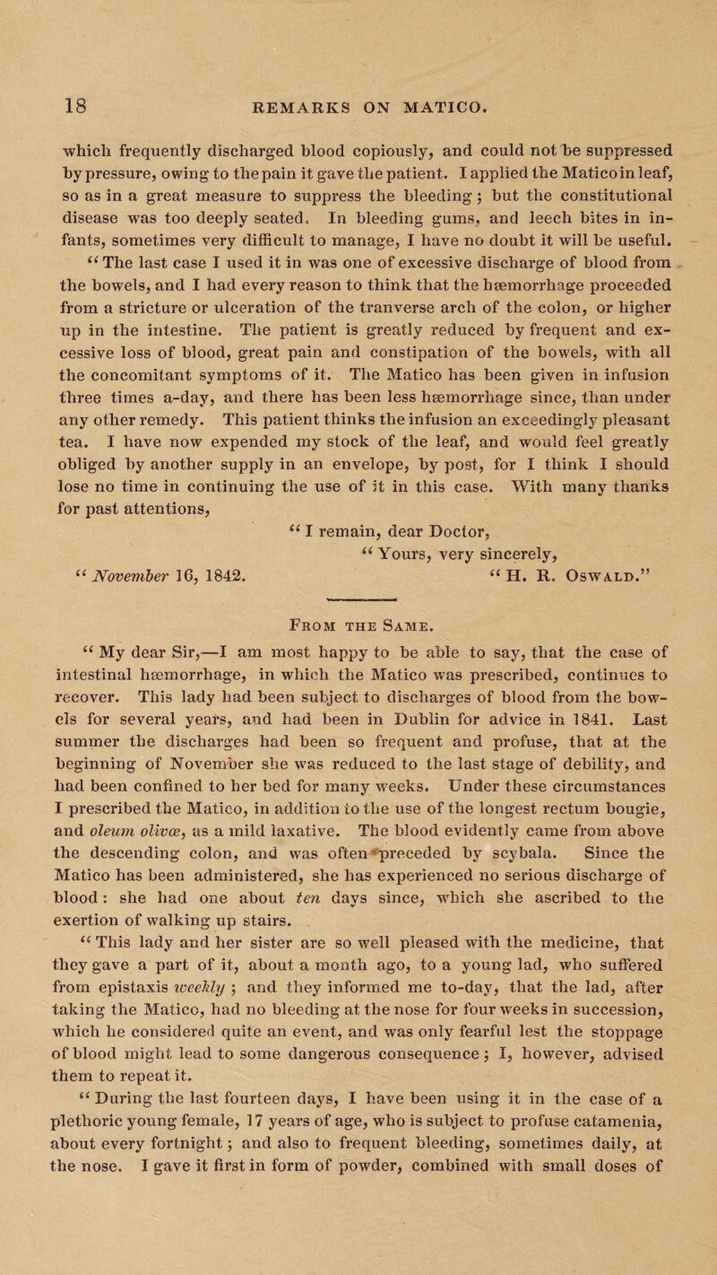 which frequently discharged blood copiously, and could not be suppressed by pressure, owing to the pain it gave the patient. I applied the Maticoinleaf, so as in a great measure to suppress the bleeding; but the constitutional disease was too deeply seated. In bleeding gums, and leech bites in in¬ fants, sometimes very difficult to manage, I have no doubt it will be useful. “ The last case I used it in was one of excessive discharge of blood from the bowels, and I had every reason to think that the haemorrhage proceeded from a stricture or ulceration of the tranverse arch of the colon, or higher up in the intestine. The patient is greatly reduced by frequent and ex¬ cessive loss of blood, great pain and constipation of the bowels, with all the concomitant symptoms of it. The Matico has been given in infusion three times a-day, and there has been less haemorrhage since, than under any other remedy. This patient thinks the infusion an exceedingly pleasant tea. I have now expended my stock of the leaf, and would feel greatly obliged by another supply in an envelope, by post, for I think I should lose no time in continuing the use of it in this case. With many thanks for past attentions, “ I remain, dear Doctor, “ Yours, very sincerely, “November 16,1842. “ H. It, Oswald.” From the Same. “ My dear Sir,—I am most happy to be able to say, that the case of intestinal haemorrhage, in which the Matico was prescribed, continues to recover. This lady had been subject to discharges of blood from the bow¬ els for several years, and had been in Dublin for advice in 1841. Last summer the discharges had been so frequent and profuse, that at the beginning of November she was reduced to the last stage of debility, and had been confined to her bed for many weeks. Under these circumstances I prescribed the Matico, in addition to the use of the longest rectum bougie, and oleum olivce, as a mild laxative. The blood evidently came from above the descending colon, and was often preceded by scybala. Since the Matico has been administered, she has experienced no serious discharge of blood: she had one about ten days since, which she ascribed to the exertion of walking up stairs. “ This lady and her sister are so well pleased with the medicine, that they gave a part of it, about a month ago, to a young lad, who suffered from epistaxis iveehly ; and they informed me to-day, that the lad, after taking the Matico, had no bleeding at the nose for four weeks in succession, which he considered quite an event, and was only fearful lest the stoppage of blood might lead to some dangerous consequence I, however, advised them to repeat it. “ During the last fourteen days, I have been using it in the case of a plethoric young female, 17 years of age, who is subject to profuse catamenia, about every fortnight; and also to frequent bleeding, sometimes daily, at the nose, 1 gave it first in form of powder, combined with small doses of