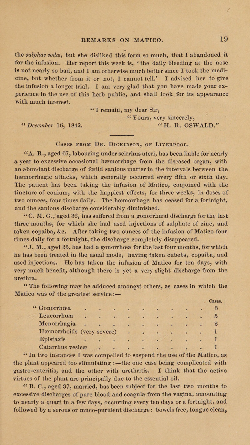 the sulphas sodas, but she disliked this form so much, that I abandoned it for the infusion. Her report this week is, (the daily bleeding at the nose is not nearly so bad, and I am otherwise much better since I took the medi¬ cine, but whether from it or not, I cannot tell.’ I advised her to give the infusion a longer trial. I am very glad that you have made your ex¬ perience in the use of this herb public, and shall look for its appearance with much interest. “ I remain, my dear Sir, “ Yours, very sincerely, “ December 16, 1842. “ H. R. OSWALD.” Cases from Dr. Dickinson, of Liverpool. “A. R., aged 67, labouring under scirrhus uteri, has been liable for nearly a year to excessive occasional haemorrhage from the diseased organ, with an abundant discharge of foetid sanious matter in the intervals between the haemorrhagic attacks, which generally occurred every fifth or sixth day. The patient has been taking the infusion of Matico, conjoined with the tincture of conium, with the happiest effects, for three weeks, in doses of two ounces, four times daily. The haemorrhage has ceased for a fortnight, and the sanious discharge considerably diminished. “C. M. G., aged 36, has suffered from a gonorrhoeal discharge for the last three months, for which she had used injections of sulphate of zinc, and taken copaiba, &c. After taking two ounces of the infusion of Matico four times daily for a fortnight, the discharge completely disappeared. “ J. M., aged 35, has had a gonorrhoea for the last four months, for which he has been treated in the usual mode, having taken cubebs, copaiba, and used injections. He has taken the infusion of Matico for ten days, with very much benefit, although there is yet a very slight discharge from the urethra. “ The following may be adduced amongst others, as cases in which the Matico was of the greatest service:— Cases. “ Gonorrhoea..3 Leucorrhoea . 5 Menorrhagia ......... 2 Haemorrhoids (very severe)..1 Epistaxis ......... 1 Catarrhus vesicse.1 “ In two instances I was compelled to suspend the use of the Matico, as the plant appeared too stimulating :—the one case being complicated with gastro-enteritis, and the other with urethritis. I think that the active virtues of the plant are principally due to the essential oil. <( B. C., aged 37, married, has been subject for the last two months to excessive discharges of pure blood and coagula from the vagina, amounting to nearly a quart in a few days, occurring every ten days or a fortnight, and followed by a serous or muco-purulent discharge: bowels free, tongue clean*