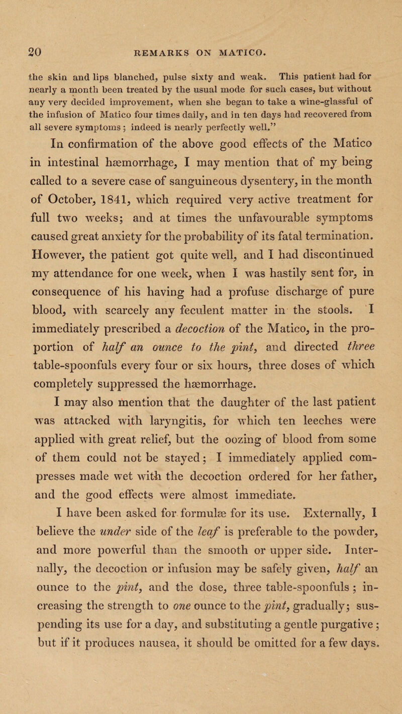 the skin and lips blanched, pulse sixty and weak. This patient had for nearly a month been treated by the usual mode for such cases, but without any very decided improvement, when she began to take a wine-glassful of the infusion of Matico four times daily, and in ten days had recovered from all severe symptoms; indeed is nearly perfectly well.” In confirmation of the above good effects of the Matico in intestinal haemorrhage, I may mention that of my being called to a severe case of sanguineous dysentery, in the month of October, 1841, which required very active treatment for full two wTeeks; and at times the unfavourable symptoms caused great anxiety for the probability of its fatal termination. Howrever, the patient got quite well, and I had discontinued my attendance for one week, when I was hastily sent for, in consequence of his having had a profuse discharge of pure blood, with scarcely any feculent matter in the stools. I immediately prescribed a decoction of the Matico, in the pro¬ portion of half an ounce to the 'pint, and directed three table-spoonfuls every four or six hours, three doses of which completely suppressed the haemorrhage. I may also mention that the daughter of the last patient wTas attacked with laryngitis, for which ten leeches were applied with great relief, but the oozing of blood from some of them could not be stayed; I immediately applied com¬ presses made wet with the decoction ordered for her father, and the good effects were almost immediate. I have been asked for formulae for its use. Externally, I believe the under side of the leaf is preferable to the powder, and more powerful than the smooth or upper side. Inter¬ nally, the decoction or infusion may be safely given, half an ounce to the pint, and the dose, three table-spoonfuls ; in¬ creasing the strength to one ounce to the pint, gradually ; sus¬ pending its use for a day, and substituting a gentle purgative ; but if it produces nausea, it should be omitted for a few days.