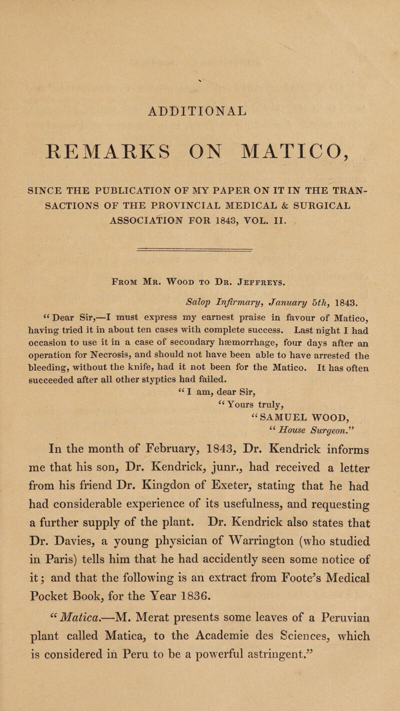 ADDITIONAL REMARKS ON MATICO, SINCE THE PUBLICATION OF MY PAPER ON IT IN THE TRAN¬ SACTIONS OF THE PROVINCIAL MEDICAL & SURGICAL ASSOCIATION FOR 1843, VOL. II. From Mr. Wood to Dr. Jeffreys. Salop Infirmary, January 5th, 1843. “ Dear Sir,—I must express my earnest praise in favour of Matico, having tried it in about ten cases with complete success. Last night I had occasion to use it in a case of secondary haemorrhage, four days after an operation for Necrosis, and should not have been able to have arrested the bleeding, without the knife, had it not been for the Matico. It has often succeeded after all other styptics had failed. “ I am, dear Sir, ‘‘ Yours truly, “ SAMUEL WOOD, ‘c House Surgeon.” In the month of February, 1843, Dr. Kendrick informs me that his son. Dr. Kendrick, junr., had received a letter from his friend Dr. Kingdon of Exeter, stating that he had had considerable experience of its usefulness, and requesting a further supply of the plant. Dr. Kendrick also states that Dr. Davies, a young physician of Warrington (who studied in Paris) tells him that he had accidently seen some notice of it; and that the following is an extract from Footers Medical Pocket Book, for the Year 1836. “ Matica.—M. Merat presents some leaves of a Peruvian plant called Matica, to the Academie des Sciences, which is considered in Peru to be a powerful astringent.”