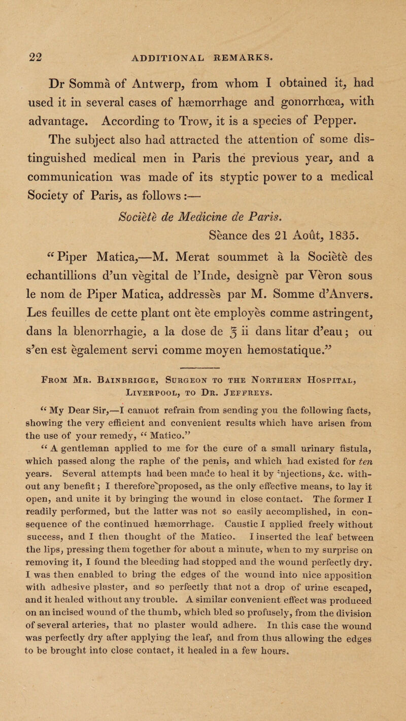 Dr Somma of Antwerp, from whom I obtained it, had used it in several cases of haemorrhage and gonorrhoea, with advantage. According to Trow, it is a species of Pepper. The subject also had attracted the attention of some dis¬ tinguished medical men in Paris the previous year, and a communication was made of its styptic power to a medical Society of Paris, as follows :— Societe de Medicine de Paris. Seance des 21 Aout, 1835. “ Piper Matica,—M. Merat soummet a la Societe des echantillions d5un vegital de PInde, designe par Veron sous le nom de Piper Matica, addresses par M. Somme cP An vers. Les feuilles de cette plant ont ete employes comme astringent, dans la blenorrhagie, a la dose de 5 ii dans litar d’eau; ou s’en est egalement servi comme moyen hemostatique.” From Mr. Bainbrigge, Surgeon to the Northern Hospital, Liverpool, to Dr. Jeffreys. u My Dear Sir,—I cannot refrain from sending you the following facts, showing the very efficient and convenient results which have arisen from the use of your remedy, (C Matieo.” “ A gentleman applied to me for the cure of a small urinary fistula, which passed along the raphe of the penis, and which had existed for ten years. Several attempts had been made to heal it by 'njections, &c. with¬ out any benefit; I therefore^proposed, as the only effective means, to lay it open, and unite it by bringing the wound in close contact. The former I readily performed, but the latter was not so easily accomplished, in con¬ sequence of the continued haemorrhage. Caustic I applied freely without success, and I then thought of the Matieo. I inserted the leaf between the lips, pressing them together for about a minute, wrhen to my surprise on removing it, I found the bleeding had stopped and the wound perfectly dry. I was then enabled to bring the edges of the wound into nice apposition with adhesive plaster, and so perfectly that not a drop of urine escaped, and it healed without any trouble. A similar convenient effect was produced on an incised wound of the thumb, which bled so profusely, from the division of several arteries, that no plaster would adhere. In this case the wound was perfectly dry after applying the leaf, and from thus allowing the edges to be brought into close contact, it healed in a few hours.