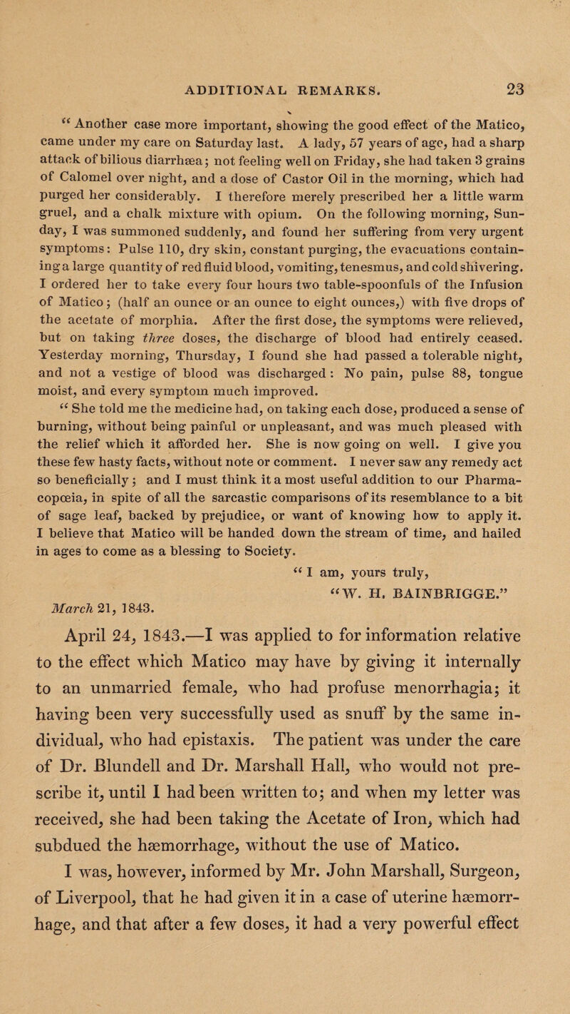 (< Another case more important, showing the good effect of the Matico, came under my care on Saturday last. A lady, 57 years of age, had a sharp attack of bilious diarrhsea; not feeling well on Friday, she had taken 3 grains of Calomel over night, and a dose of Castor Oil in the morning, which had purged her considerably. I therefore merely prescribed her a little warm gruel, and a chalk mixture with opium. On the following morning, Sun¬ day, I was summoned suddenly, and found her suffering from very urgent symptoms: Pulse 110, dry skin, constant purging, the evacuations contain¬ ing a large quantity of red fluid blood, vomiting, tenesmus, and cold shivering. I ordered her to take every four hours two table-spoonfuls of the Infusion of Matico; (half an ounce or an ounce to eight ounces,) with five drops of the acetate of morphia. After the first dose, the symptoms were relieved, but on taking three doses, the discharge of blood had entirely ceased. Yesterday morning, Thursday, I found she had passed a tolerable night, and not a vestige of blood was discharged : No pain, pulse 88, tongue moist, and every symptom much improved. (< She told me the medicine had, on taking each dose, produced a sense of burning, without being painful or unpleasant, and was much pleased with the relief which it afforded her. She is now going on well. I give you these few hasty facts, without note or comment. I never saw any remedy act so beneficially j and I must think it a most useful addition to our Pharma¬ copoeia, in spite of all the sarcastic comparisons of its resemblance to a bit of sage leaf, backed by prejudice, or want of knowing how to apply it. I believe that Matico will be handed down the stream of time, and hailed in ages to come as a blessing to Society. <( I am, yours truly, “W. H. BAINBRIGGE.” March 21, 1843. April 24, 1843.—I was applied to for information relative to the effect which Matico may have by giving it internally to an unmarried female, who had profuse menorrhagia; it having been very successfully used as snuff by the same in¬ dividual, who had epistaxis. The patient was under the care of Dr. Blundell and Dr. Marshall Hall, who would not pre¬ scribe it, until I had been written to; and when my letter was received, she had been taking the Acetate of Iron, which had subdued the haemorrhage, without the use of Matico. I was, however, informed by Mr. John Marshall, Surgeon, of Liverpool, that he had given it in a case of uterine haemorr¬ hage, and that after a few doses, it had a very powerful effect