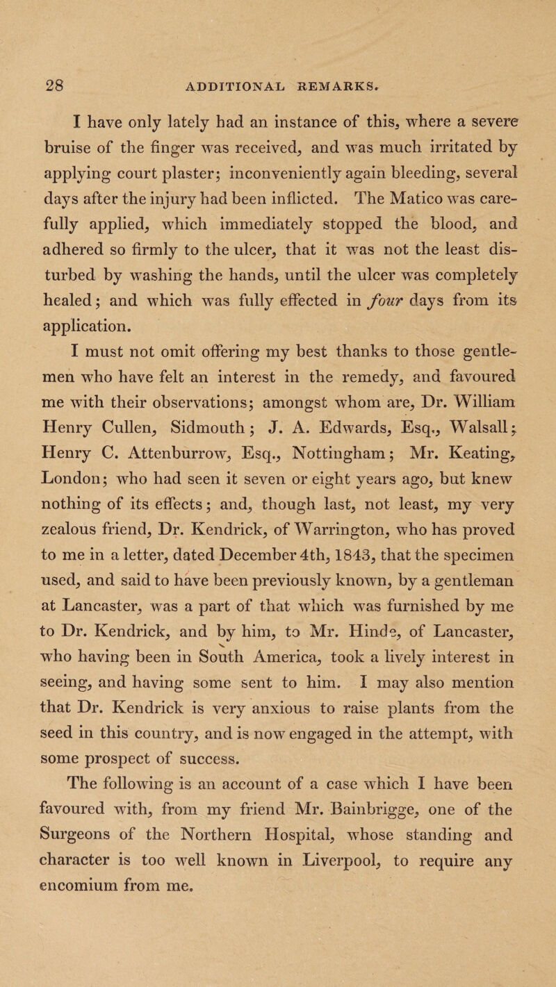 I have only lately had an instance of this, where a severe bruise of the finger was received, and was much irritated by applying court plaster; inconveniently again bleeding, several days after the injury had been inflicted. The Matico was care¬ fully applied, which immediately stopped the blood, and adhered so firmly to the ulcer, that it was not the least dis¬ turbed by washing the hands, until the ulcer was completely healed; and which was fully effected in four days from its application. I must not omit offering my best thanks to those gentle¬ men w7ho have felt an interest in the remedy, and favoured me with their observations; amongst whom are, Dr. William Henry Cullen, Sidmouth; J. A. Edwards, Esq,, Walsall; Henry C. Attenburrow, Esq., Nottingham; Mr. Keating, London; who had seen it seven or eight years ago, but knew nothing of its effects; and, though last, not least, my very zealous friend, Dr. Kendrick, of Warrington, who has proved to me in a letter, dated December 4th, 1843, that the specimen used, and said to have been previously known, by a gentleman at Lancaster, was a part of that which wTas furnished by me to Dr. Kendrick, and by him, to Mr. Hinde, of Lancaster, who having been in South America, took a lively interest in seeing, and having some sent to him. I may also mention that Dr. Kendrick is very anxious to raise plants from the seed in this country, and is now engaged in the attempt, with some prospect of success. The following is an account of a case which I have been favoured with, from my friend Mr. Bainbrigge, one of the Surgeons of the Northern Hospital, whose standing and character is too well known in Liverpool, to require any encomium from me.