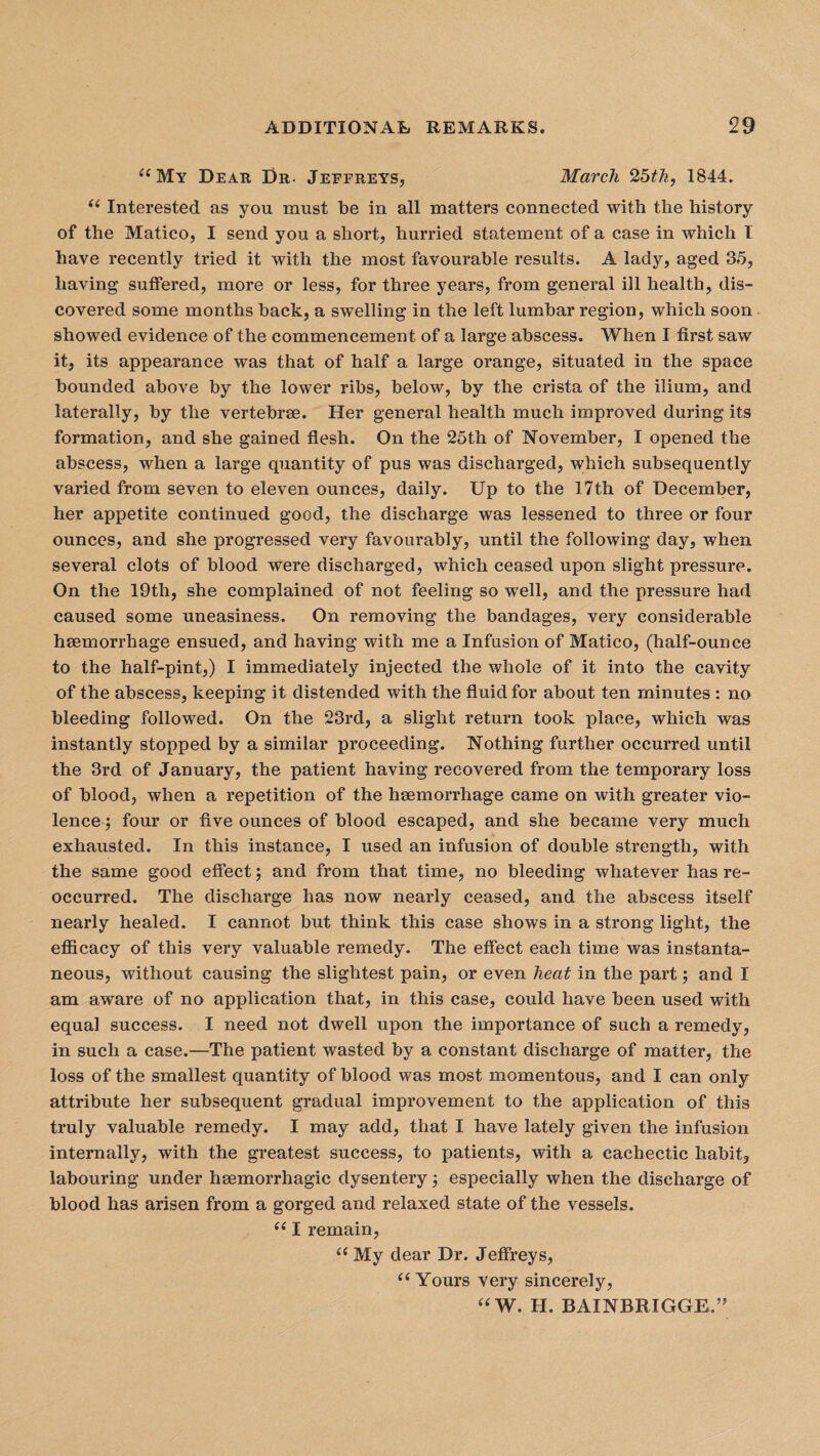 “My Dear Dr. Jeffreys, March 25th, 1844. “ Interested as you must be in all matters connected with the history of the Matico, I send you a short, hurried statement of a case in which I have recently tried it with the most favourable results. A lady, aged 35, having suffered, more or less, for three years, from general ill healthy dis¬ covered some months back, a swelling in the left lumbar region, which soon showed evidence of the commencement of a large abscess. When I first saw it, its appearance was that of half a large orange, situated in the space bounded above by the lower ribs, below, by the crista of the ilium, and laterally, by the vertebrae. Her general health much improved during its formation, and she gained flesh. On the 25th of November, I opened the abscess, when a large quantity of pus was discharged, which subsequently varied from seven to eleven ounces, daily. Up to the 17th of December, her appetite continued good, the discharge was lessened to three or four ounces, and she progressed very favourably, until the following day, when several clots of blood were discharged, which ceased upon slight pressure. On the 19th, she complained of not feeling so well, and the pressure had caused some uneasiness. On removing the bandages, very considerable haemorrhage ensued, and having with me a Infusion of Matico, (half-ounce to the half-pint,) I immediately injected the whole of it into the cavity of the abscess, keeping it distended with the fluid for about ten minutes : no bleeding followed. On the 23rd, a slight return took place, which was instantly stopped by a similar proceeding. Nothing further occurred until the 3rd of January, the patient having recovered from the temporary loss of blood, when a repetition of the haemorrhage came on with greater vio¬ lence ; four or five ounces of blood escaped, and she became very much exhausted. In this instance, I used an infusion of double strength, with the same good effect; and from that time, no bleeding whatever has re¬ occurred. The discharge has now nearly ceased, and the abscess itself nearly healed. I cannot but think this case shows in a strong light, the efficacy of this very valuable remedy. The effect each time was instanta¬ neous, without causing the slightest pain, or even heat in the part; and I am aware of no application that, in this case, could have been used with equal success. I need not dwell upon the importance of such a remedy, in such a case.—The patient wasted by a constant discharge of matter, the loss of the smallest quantity of blood was most momentous, and I can only attribute her subsequent gradual improvement to the application of this truly valuable remedy. I may add, that I have lately given the infusion internally, with the greatest success, to patients, with a cachectic habit, labouring under haemorrhagic dysentery; especially when the discharge of blood has arisen from a gorged and relaxed state of the vessels. “ I remain, “ My dear Dr. Jeffreys, “ Yours very sincerely, “W. H. BAINBRIGGE.”