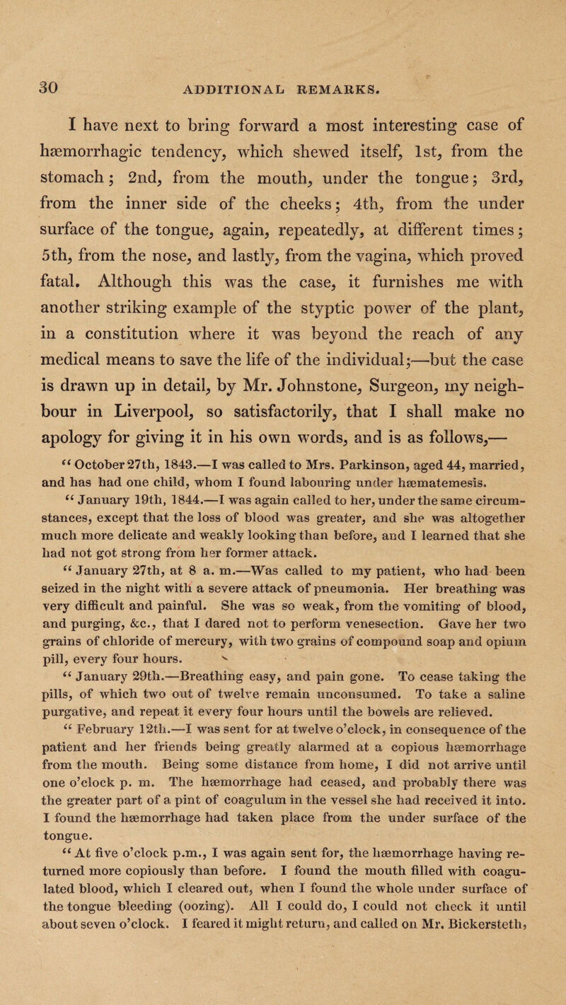 I have next to bring forward a most interesting case of haemorrhagic tendency, which shewed itself, 1st, from the stomach; 2nd, from the mouth, under the tongue; 3rd, from the inner side of the cheeks; 4th, from the under surface of the tongue, again, repeatedly, at different times; 5th, from the nose, and lastly, from the vagina, which proved fatal. Although this was the case, it furnishes me with another striking example of the styptic power of the plant, in a constitution where it was beyond the reach of any medical means to save the life of the individual;—but the case is drawn up in detail, by Mr. Johnstone, Surgeon, my neigh¬ bour in Liverpool, so satisfactorily, that I shall make no apology for giving it in his own words, and is as follows,—- e( October 27th, 1843.—I was called to Mrs. Parkinson, aged 44, married, and has had one child, whom I found labouring under hsematemesis. u January 19th, 1844.—I was again called to her, under the same circum¬ stances, except that the loss of blood was greater, and she was altogether much more delicate and weakly looking than before, and I learned that she had not got strong from her former attack. “ January 27th, at 8 a. m.—Was called to my patient, who had been seized in the night with a severe attack of pneumonia. Her breathing was very difficult and painful. She was so weak, from the vomiting of blood, and purging, &c., that I dared not to perform venesection. Gave her two grains of chloride of mercury, with two grains of compound soap and opium pill, every four hours. v <( January 29th.—Breathing easy, and pain gone. To cease taking the pills, of which two out of twelve remain unconsumed. To take a saline purgative, and repeat it every four hours until the bowels are relieved. u February 12th.—I was sent for at twelve o’clock, in consequence of the patient and her friends being greatly alarmed at a copious hsemorrhage from the mouth. Being some distance from home, I did not arrive until one o’clock p. m. The hsemorrhage had ceased, and probably there was the greater part of a pint of coagulum in the vessel she had received it into. I found the hsemorrhage had taken place from the under surface of the tongue. “ At five o’clock p.m., I wras again sent for, the hsemorrhage having re¬ turned more copiously than before. I found the mouth filled with coagu¬ lated blood, which I cleared out, when I found the whole under surface of the tongue bleeding (oozing). All X could do, I could not check it until about seven o’clock. I feared it might return, and called on Mr. Bickersteth,
