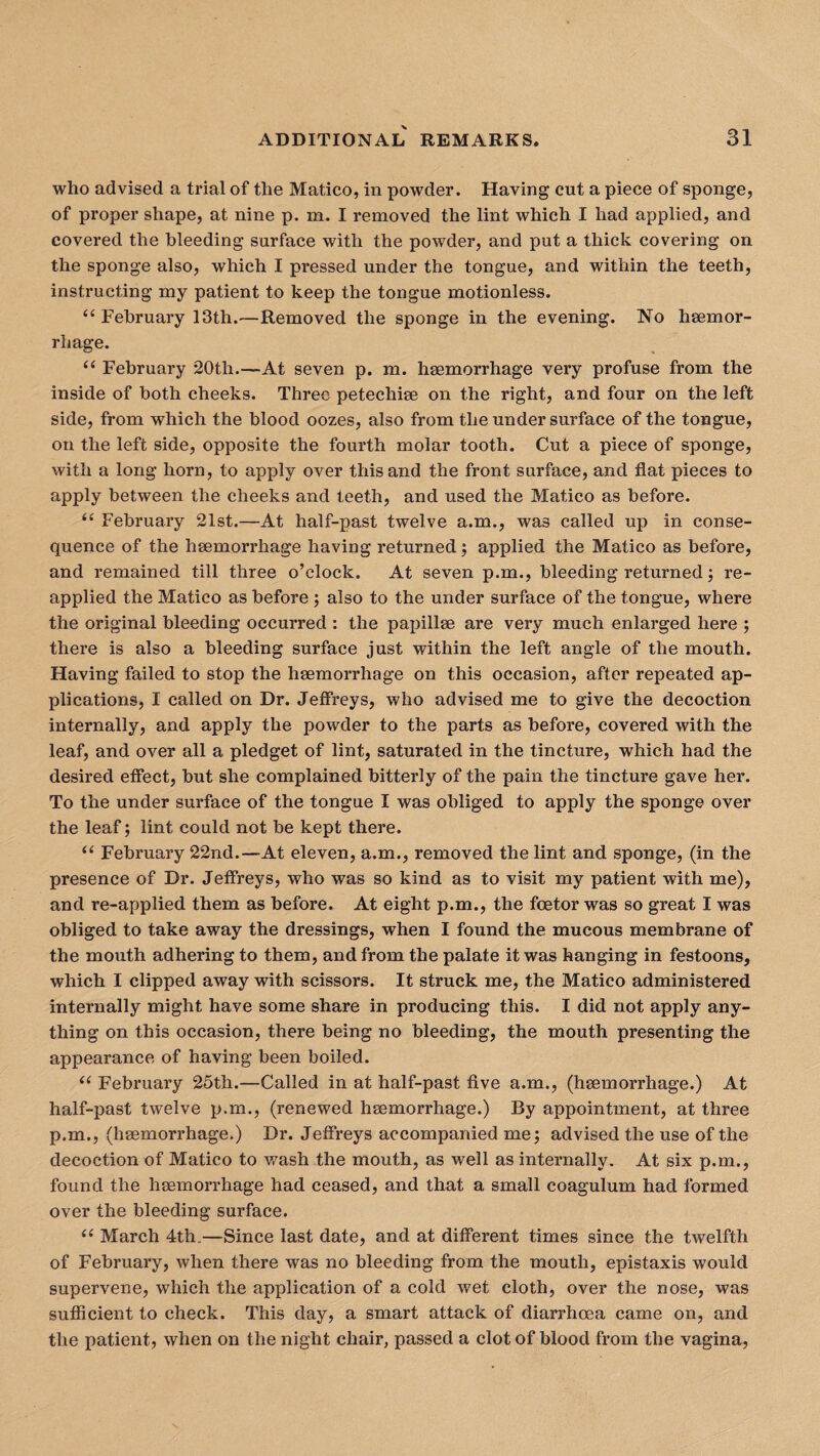 who advised a trial of the Matico, in powder. Having cut a piece of sponge, of proper shape, at nine p. m. I removed the lint which I had applied, and covered the bleeding surface with the powder, and put a thick covering on the sponge also, which I pressed under the tongue, and within the teeth, instructing my patient to keep the tongue motionless. “ February 13th.—Removed the sponge in the evening. No haemor¬ rhage. “ February 20th.—At seven p. m. haemorrhage very profuse from the inside of both cheeks. Three petechiae on the right, and four on the left side, from which the blood oozes, also from the under surface of the tongue, on the left side, opposite the fourth molar tooth. Cut a piece of sponge, with a long horn, to apply over this and the front surface, and flat pieces to apply between the cheeks and teeth, and used the Matico as before. t( February 21st.—At half-past twelve a.m., was called up in conse¬ quence of the haemorrhage having returned; applied the Matico as before, and remained till three o’clock. At seven p.m., bleeding returned; re¬ applied the Matico as before ; also to the under surface of the tongue, where the original bleeding occurred : the papillae are very much enlarged here ; there is also a bleeding surface just within the left angle of the mouth. Having failed to stop the haemorrhage on this occasion, after repeated ap¬ plications, I called on Dr. Jeffreys, who advised me to give the decoction internally, and apply the powder to the parts as before, covered with the leaf, and over all a pledget of lint, saturated in the tincture, which had the desired effect, but she complained bitterly of the pain the tincture gave her. To the under surface of the tongue I was obliged to apply the sponge over the leaf; lint could not be kept there. u February 22nd.—At eleven, a.m., removed the lint and sponge, (in the presence of Dr. Jeffreys, who was so kind as to visit my patient with me), and re-applied them as before. At eight p.m., the foetor was so great I was obliged to take away the dressings, when I found the mucous membrane of the mouth adhering to them, and from the palate it was hanging in festoons, which I clipped away with scissors. It struck me, the Matico administered internally might have some share in producing this. I did not apply any¬ thing on this occasion, there being no bleeding, the mouth presenting the appearance of having been boiled. <( February 25th.—Called in at half-past five a.m., (hsemorrhage.) At half-past twelve p.m., (renewed hsemorrhage.) By appointment, at three p.m., (hsemorrhage.) Dr. Jeffreys accompanied me; advised the use of the decoction of Matico to wash the mouth, as well as internally. At six p.m., found the hsemorrhage had ceased, and that a small coagulum had formed over the bleeding surface. ii March 4th.—Since last date, and at different times since the twelfth of February, when there was no bleeding from the mouth, epistaxis would supervene, which the application of a cold wet cloth, over the nose, was sufficient to check. This day, a smart attack of diarrhoea came on, and the patient, when on the night chair, passed a clot of blood from the vagina,