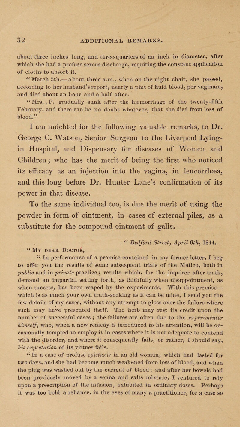 about three inches long, and three-quarters of an inch in diameter, after which she had a profuse serous discharge, requiring the constant application of cloths to absorb it. “ March 5th.—About three a.m., when on the night chair, she passed, according to her husband’s report, nearly a pint of fluid blood, per vaginam, and died about an hour and a half after. u Mrs.. P. gradually sunk after the haemorrhage of the twenty-fifth February, and there can be no doubt whatever, that she died from loss of blood.” I ain indebted for the following valuable remarks, to Dr. George C. Watson, Senior Surgeon to the Liverpool Lying- in Hospital, and Dispensary for diseases of Women and Children; who has the merit of being the first who noticed its efficacy as an injection into the vagina, in leucorrhsea, and this long before Dr. Hunter Lane*s confirmation of its power in that disease. To the same individual too, is due the merit of using the powrder in form of ointment, in cases of external piles, as a substitute for the compound ointment of galls, u Bedford Street, April 6th} 1844. u My dear Doctor, u In performance of a promise contained in my former letter, I beg to offer you the results of some subsequent trials of the Matico, both in public and in private practice ; results which, for the inquirer after truth, demand an impartial setting forth, as faithfully when disappointment, as when success, has been reaped by the experiments. With this premise— which is as much your own truth-seeking as it can be mine, I send you the few details of my cases, without any attempt to gloss over the failure where # such may have presented itself. The herb may rest its credit upon the number of successful cases ; the failures are often due to the experimenter himself', who, when a new remedy is introduced to his attention, will be oc¬ casionally tempted to employ it in cases where it is not adequate to contend with the disorder, and where it consequently fails, or rather, I should say, his expectation of its virtues fails. “ In a case of profuse epistaxis in an old woman, which had lasted for two days, and she had become much weakened from loss of blood, and when the plug was washed out by the current of blood; and after her bowels had been previously moved by a senna and salts mixture, I ventured to rely upon a prescription of the infusion, exhibited in ordinary doses. Perhaps it was too bold a reliance, in the eyes of many a practitioner, for a case so