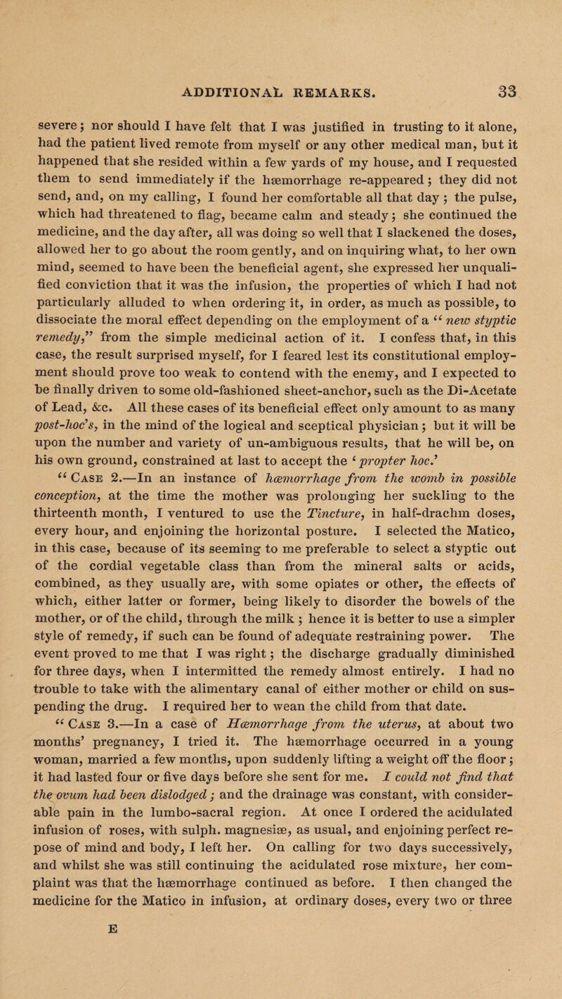 severe; nor should I have felt that I was justified in trusting to it alone, had the patient lived remote from myself or any other medical man, but it happened that she resided within a few yards of my house, and I requested them to send immediately if the haemorrhage re-appeared; they did not send, and, on my calling, I found her comfortable all that day ; the pulse, which had threatened to flag, became calm and steady; she continued the medicine, and the day after, all was doing so well that I slackened the doses, allowed her to go about the room gently, and on inquiring what, to her own mind, seemed to have been the beneficial agent, she expressed her unquali¬ fied conviction that it was the infusion, the properties of which I had not particularly alluded to when ordering it, in order, as much as possible, to dissociate the moral effect depending on the employment of a “ neiv styptic remedy,” from the simple medicinal action of it. I confess that, in this case, the result surprised myself, for I feared lest its constitutional employ¬ ment should prove too weak to contend with the enemy, and I expected to be finally driven to some old-fashioned sheet-anchor, such as the Di-Acetate of Lead, &c. All these cases of its beneficial effect only amount to as many post-hoc’s, in the mind of the logical and sceptical physician; but it will be upon the number and variety of un-ambiguous results, that he will be, on his own ground, constrained at last to accept the ‘propter hoc.’ <( Case 2.—In an instance of haemorrhage from the ivomb in possible conception, at the time the mother was prolonging her suckling to the thirteenth month, I ventured to use the Tincture, in half-drachm doses, every hour, and enjoining the horizontal posture. I selected the Matico, in this case, because of its seeming to me preferable to select a styptic out of the cordial vegetable class than from the mineral salts or acids, combined, as they usually are, with some opiates or other, the effects of which, either latter or former, being likely to disorder the bowels of the mother, or of the child, through the milk ; hence it is better to use a simpler style of remedy, if such can be found of adequate restraining power. The event proved to me that I was right; the discharge gradually diminished for three days, when I intermitted the remedy almost entirely. I had no trouble to take with the alimentary canal of either mother or child on sus¬ pending the drug. I required her to wean the child from that date. “ Case 3.—In a case of Haemorrhage from the uterus, at about two months’ pregnancy, I tried it. The haemorrhage occurred in a young woman, married a few months, upon suddenly lifting a weight off the floor; it had lasted four or five days before she sent for me. I could not find that the ovum had been dislodged ; and the drainage was constant, with consider¬ able pain in the lumbo-sacral region. At once I ordered the acidulated infusion of roses, with sulph. magnesise, as usual, and enjoining perfect re¬ pose of mind and body, I left her. On calling for two days successively, and whilst she was still continuing the acidulated rose mixture, her com¬ plaint was that the hsemorrhage continued as before. I then changed the medicine for the Matico in infusion, at ordinary doses, every two or three E