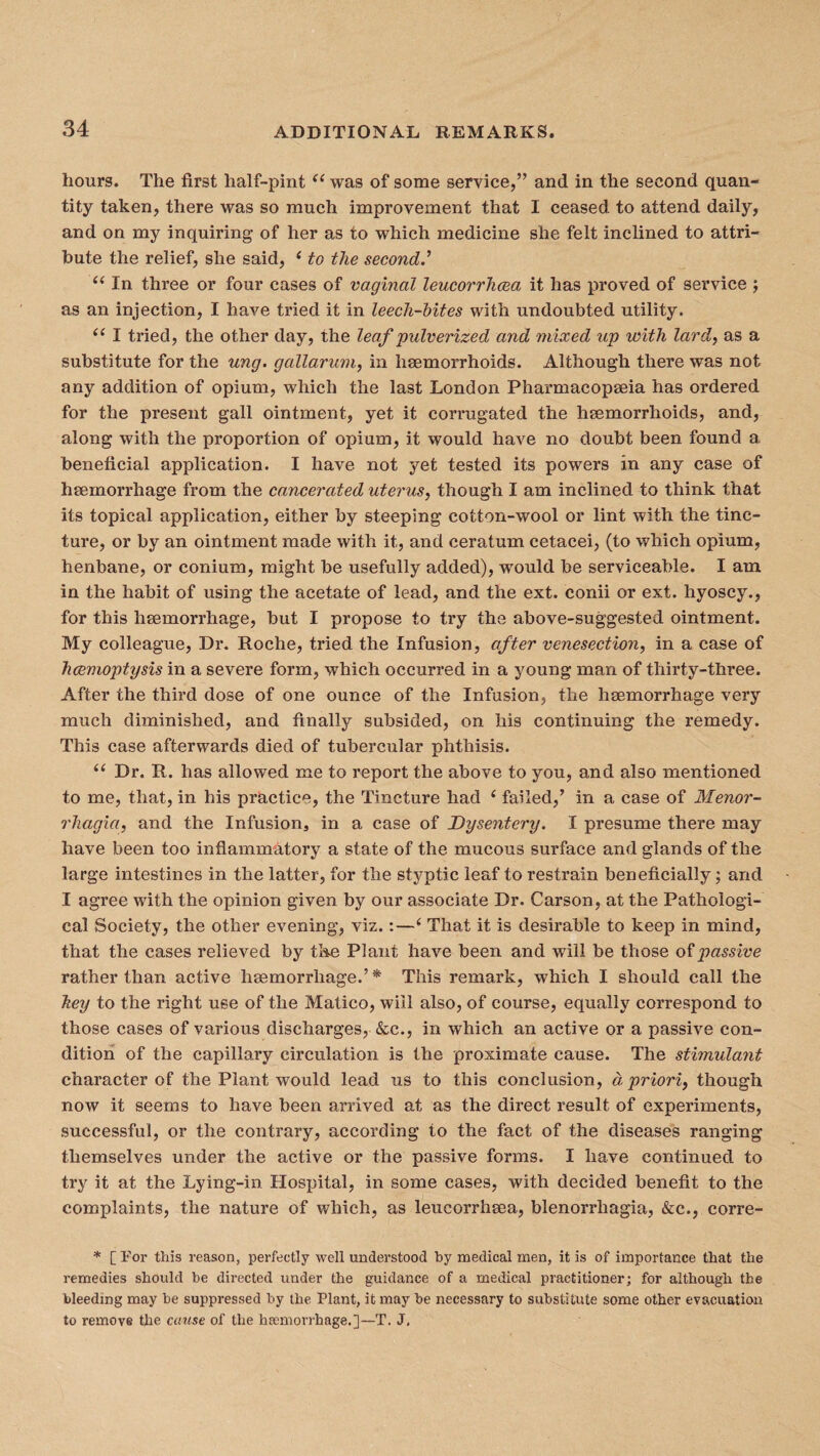 hours. The first half-pint “ was of some service,” and in the second quan¬ tity taken, there was so much improvement that I ceased to attend daily, and on my inquiring- of her as to which medicine she felt inclined to attri¬ bute the relief, she said, ‘ to the second.’ u In three or four cases of vaginal leucorrhcea, it has proved of service ; as an injection, I have tried it in leech-bites with undoubted utility. (( I tried, the other day, the leaf pulverized and mixed up with lard, as a substitute for the ung. gallarum, in haemorrhoids. Although there was not any addition of opium, which the last London Pharmacopeia has ordered for the present gall ointment, yet it corrugated the hemorrhoids, and, along with the proportion of opium, it would have no doubt been found a beneficial application. I have not yet tested its powers in any case of hemorrhage from the cancerated uterus, though I am inclined to think that its topical application, either by steeping cotton-wool or lint with the tinc¬ ture, or by an ointment made with it, and ceratum cetacei, (to which opium, henbane, or conium, might be usefully added), wrould be serviceable. I am in the habit of using the acetate of lead, and the ext. conii or ext. hyoscy., for this haemorrhage, but I propose to try the above-suggested ointment. My colleague, Dr. Roche, tried the Infusion, after venesection, in a case of haemoptysis in a severe form, which occurred in a young man of thirty-three. After the third dose of one ounce of the Infusion, the haemorrhage very much diminished, and finally subsided, on his continuing the remedy. This case afterwards died of tubercular phthisis. (t Dr. R. has allowed me to report the above to you, and also mentioned to me, that, in his practice, the Tincture had c failed,’ in a case of Menor¬ rhagia, and the Infusion in a case of Dysentery. I presume there may have been too inflammatory a state of the mucous surface and glands of the large intestines in the latter, for the styptic leaf to restrain beneficially; and I agree with the opinion given by our associate Dr. Carson, at the Pathologi¬ cal Society, the other evening, viz.:—‘ That it is desirable to keep in mind, that the cases relieved by the Plant have been and will be those of passive rather than active haemorrhage.’* This remark, which I should call the hey to the right use of the Matico, will also, of course, equally correspond to those cases of various discharges, &c., in which an active or a passive con¬ dition of the capillary circulation is the proximate cause. The stimulant character of the Plant would lead us to this conclusion, d priori, though now it seems to have been arrived at as the direct result of experiments, successful, or the contrary, according to the fact of the diseases ranging themselves under the active or the passive forms. I have continued to try it at the Lying-in Hospital, in some cases, with decided benefit to the complaints, the nature of which, as leucorrhma, blenorrhagia, &c., corre- * [For this reason, perfectly well understood by medical men, it is of importance that the remedies should be directed under the guidance of a medical practitioner; for although the bleeding may be suppressed by the Plant, it may be necessary to substitute some other evacuation to remove the cause of the haemorrhage.]—T. J.