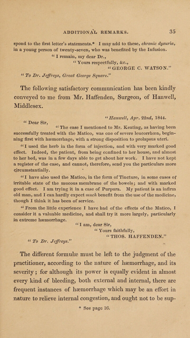 spond to the first letter’s statements.* I may add to these, chronic dysuria, in a young person of twenty-seven, who was benefited by the Infusion. “ I remain, my dear Dr., “Yours respectfully, &c., “GEORGE C. WATSON.” “ To Dr. Jeffreys, Great George Square.” The following satisfactory communication has been kindly conveyed to me from Mr. Haffenden, Surgeon, of Hanwell, Middlesex. “ Hanwell, Apr. 22nd, 1844. “ Dear Sir, “ The case I mentioned to Mr. Keating, as having been successfully treated with the Matico, was one of severe leucorrhcea, begin¬ ning first with haemorrhage, with a strong disposition to prolapsus uteri. “I used the herb in the form of injection, and with very marked good effect. Indeed, the patient, from being confined to her house, and almost to her bed, was in a few days able to get about her work. I have not kept a register of the case, and cannot, therefore, send you the particulars more circumstantially. “I have also used the Matico, in the form of Tincture, in some cases of irritable state of the mucous membrane of the bowels; and with marked good effect. I am trying it in a case of Purpura. My patient is an infirm old man, and I can hardly expect much benefit from the use of the medicine, though I think it has been of service. “ From the little experience I have had of the effects of the Matico, I consider it a valuable medicine, and shall try it more largely, particularly in extreme haemorrhage. “ I am, dear Sir, “ Yours faithfully, “THOS. HAFFENDEN.” “ To Dr. Jeffreys.” The different formulae must be left to the judgment of the practitioner, according to the nature of haemorrhage, and its severity; for although its power is equally evident in almost every kind of bleeding, both external and internal, there are frequent instances of haemorrhage which may be an effort in nature to relieve internal congestion, and ought not to be sup- * See page 10.