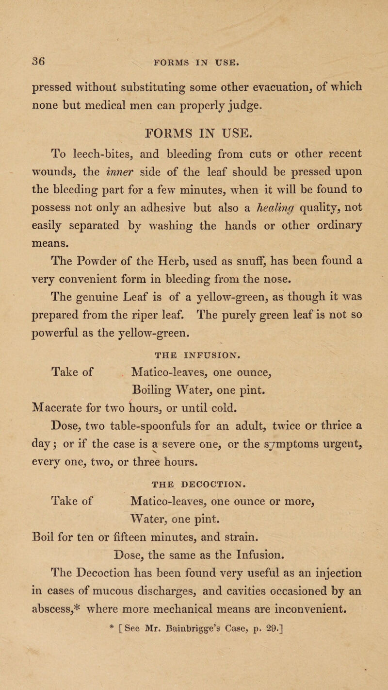 pressed without substituting some other evacuation, of which none but medical men can properly judge. FORMS IN USE. To leech-bites, and bleeding from cuts or other recent wounds, the inner side of the leaf should be pressed upon the bleeding part for a few minutes, when it will be found to possess not only an adhesive but also a healing quality, not easily separated by washing the hands or other ordinary means. The Powder of the Herb, used as snuff, has been found a very convenient form in bleeding from the nose. The genuine Leaf is of a yellow-green, as though it was prepared from the riper leaf. The purely green leaf is not so powerful as the yellow-green. THE INFUSION. Take of Matico-leaves, one ounce. Boiling Water, one pint. Macerate for two hours, or until cold. Dose, two table-spoonfuls for an adult, twice or thrice a day; or if the case is a severe one, or the symptoms urgent, every one, two, or three hours. THE DECOCTION. Take of Matico-leaves, one ounce or more, Water, one pint. Boil for ten or fifteen minutes, and strain. Dose, the same as the Infusion. The Decoction has been found very useful as an injection in cases of mucous discharges, and cavities occasioned by an abscess,* where more mechanical means are inconvenient. * [Bee Mr. Bainbrigge’s Case, p. 29.]