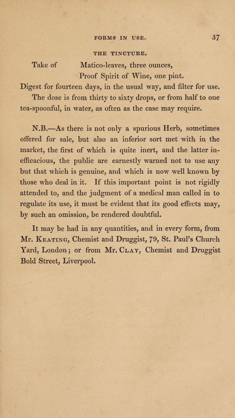 THE TINCTURE. Take of Matico-leaves, three ounces. Proof Spirit of Wine, one pint. Digest for fourteen days, in the usual way, and filter for use. The dose is from thirty to sixty drops, or from half to one tea-spoonful, in wTater, as often as the case may require. N.B.—As there is not only a spurious Herb, sometimes offered for sale, but also an inferior sort met with in the market, the first of which is quite inert, and the latter in¬ efficacious, the public are earnestly warned not to use any but that which is genuine, and which is now wrell known by those who deal in it. If this important point is not rigidly attended to, and the judgment of a medical man called in to regulate its use, it must be evident that its good effects may, by such an omission, be rendered doubtful. It may be had in any quantities, and in every form, from Mr. Keating, Chemist and Druggist, St. PauPs Church Yard, London; or from Mr. Clay, Chemist and Druggist Bold Street, Liverpool.