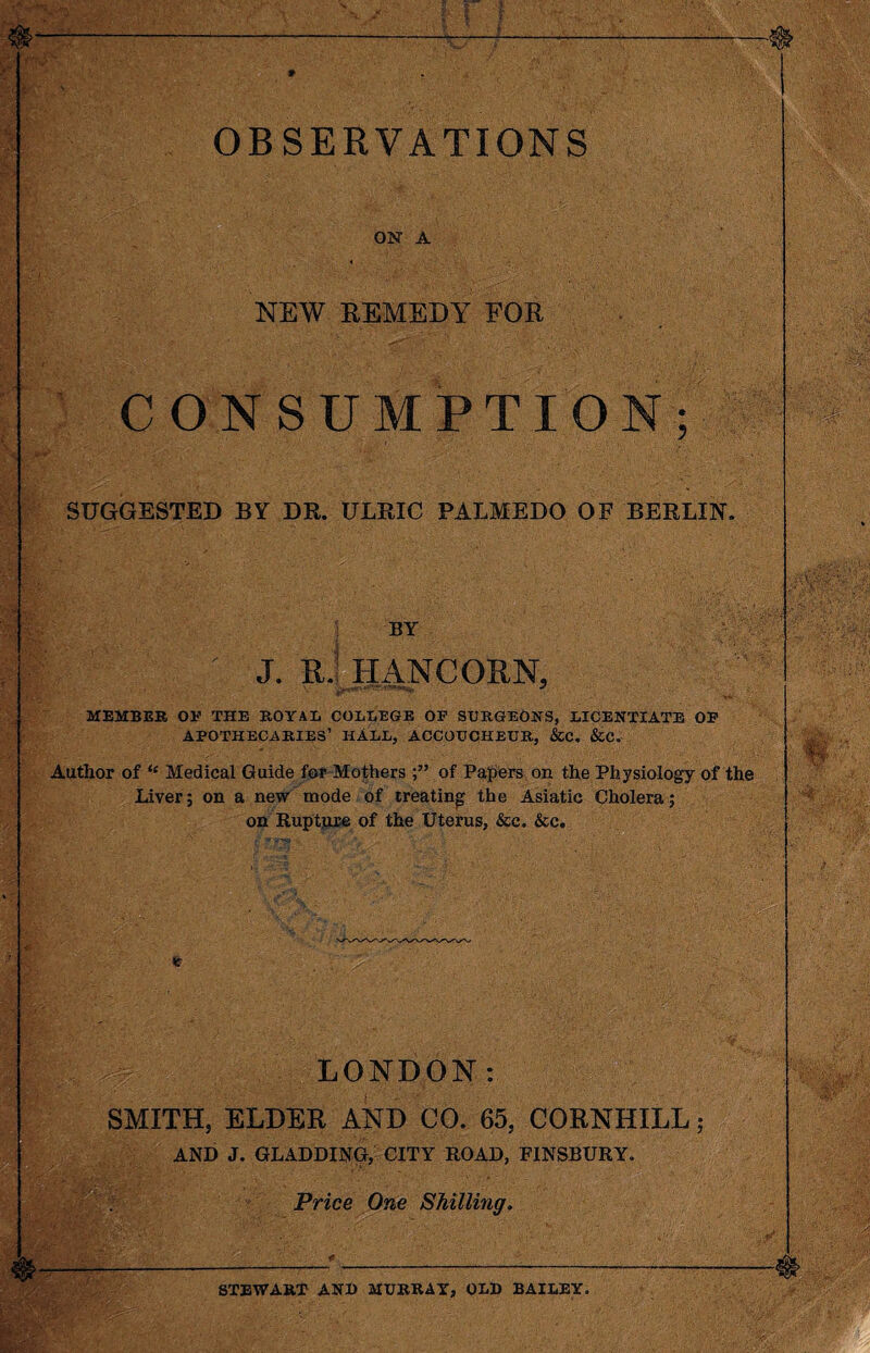 * OBSERVATIONS ON A NEW REMEDY FOR CONSUMPTION; SUGGESTED BY DR. ULRIC PAEMEDO OF BERLIN. BY J. II.1 IIANCOIIN, MEMBER OP THE ROYAL COLLEGE OP SURGEONS, LICENTIATE OP APOTHECARIES’ HALL, ACCOUCHEUR, &C. &C. Author of “ Medical Guide for Mothers of Papers on the Physiology of the Liver; on a new mode of treating the Asiatic Cholera; on Rupture of the Uterus, &c. &c. LONDON SMITH, ELDER AND CO. 65, CORNHILL 5 AND J. GLADDING, CITY ROAD, FINSBURY. Price One Shilling STEWART AN!) MURRAY, OLD BAILEY