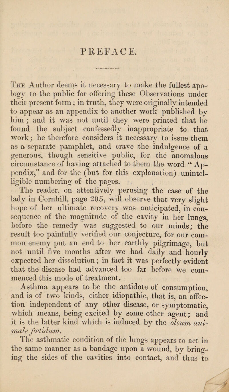 PREFACE. The Author deems it necessary to make the fullest apo¬ logy to the public for offering these Observations under their present form; in truth, they were originally intended to appear as an appendix to another work published by him ; and it was not until they were printed that he found the subject confessedly inappropriate to that work; he therefore considers it necessary to issue them as a separate pamphlet, and crave the indulgence of a generous, though sensitive public, for the anomalous circumstance of having attached to them the word u Ap¬ pendix,” and for the (but for this explanation) unintel¬ ligible numbering of the pages. The reader, on attentively perusing the case of the lady in Cornhill, page 205, will observe that very slight hope of her ultimate recovery was anticipated, in con¬ sequence of the magnitude of the cavity in her lungs, before the remedy was suggested to our minds; the result too painfully verified our conjecture, for our com¬ mon enemy put an end to her earthly pilgrimage, but not until five months after we had daily and hourly expected her dissolution; in fact it was perfectly evident that the disease had advanced too far before we com¬ menced this mode of treatment. Asthma appears to be the antidote of consumption, and is of two kinds, either idiopathic, that is, an affec¬ tion independent of any other disease, or symptomatic, which means, being excited by some other agent; and it is the latter kind which is induced by the oleum ani- male foetidum. The asthmatic condition of the lungs appears to act in the same manner as a bandage upon a wound, by bring¬ ing the sides of the cavities into contact, and thus to