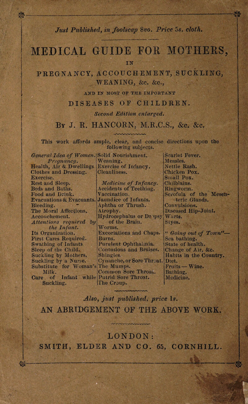 MEDICAL GUIDE FOR MOTHERS, IN PREGNANCY, ACCOUCHEMENT, BUCKLING, . WEANING, &c. &c., AND IN MOST OF THE IMPORTANT DISEASES OF CHILDREN. Second Edition enlarged. By J. R. HANCORN; M.R.C.S., &c. &c. This work affords ample, clear, and concise directions upon the following subjects. General Idea of Women. Pregnancy. Health, Air & Dwellings Clothes and Dressing’. Exercise. Rest and Sleep. Beds and Baths. Food and Drink. Evacuations & Evacuants. Bleeding. * The Moral Affections. Accouchement. Attentions required by the Infant. Its Organization. First Cares Required. Swathing of Infants. Sleep of the Child. Suckling by Mothers. Suckling by a h’urse. Substitute for Womans Milk. Care of Infant while Suckling. Solid Nourishment. Weaning. Exercise of Infancy. Cleanliness. Medicine of Infancy. Accidents of Teething. Vaccination. Jaundice of Infants. Aphtha or Thrush. Atrophy. Hydrocephalus or Dropsy of the Brain. Worms. Excoriations and Chaps. Burns. Purulent Ophthalmia. Contusions and Bruises. Shingles. Cy nanche, or Sore Thi’oat. The Mumps. Common Sore Throat. Putrid Sore Throat. The Croup. Scarlet Fever. Measles. Nettle Rash. Chicken Pox, Small Pox. Chilblains. Ringworm. Scrofula of the Mesen¬ teric Glands. Convulsions. Diseased Hip-Joint. Warts. Styes. ■ <! Going out of Town”— Sea bathing. State of health. Change of Air, &c. Habits in the Country.. Diet. Fruits — Wine. Bathing. Medicine. Also, just published, price Is. AN ABRIDGEMENT OF THE ABOVE WORK, LONDON: SMITH, ELDER AND CO. 65, CORNHILL.