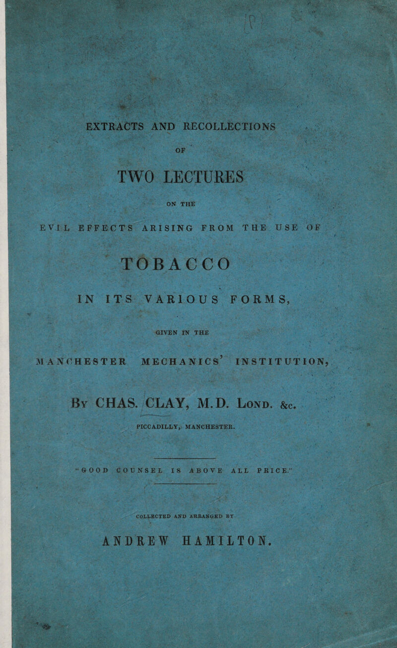 '■*fk ‘ j'=V.' ■ EXTRACTS AND RECOLLECTIONS OF TWO LECTURES ON THE EVIL EFFECTS ARISING FROM THE USE OF TOBACCO IN ITS VARIOUS FORMS, GIVEN IN THE MANCHESTER MECHANICS* INSTITUTION, By CHAS. CLAY, M.D. Lond. &c. PICCADILLY, MANCHESTER. “GOOD COUNSEL IS ABOVE ALL PRIC E.” COLLECTED AND ARRANGED BT ANDREW HAMILTON.