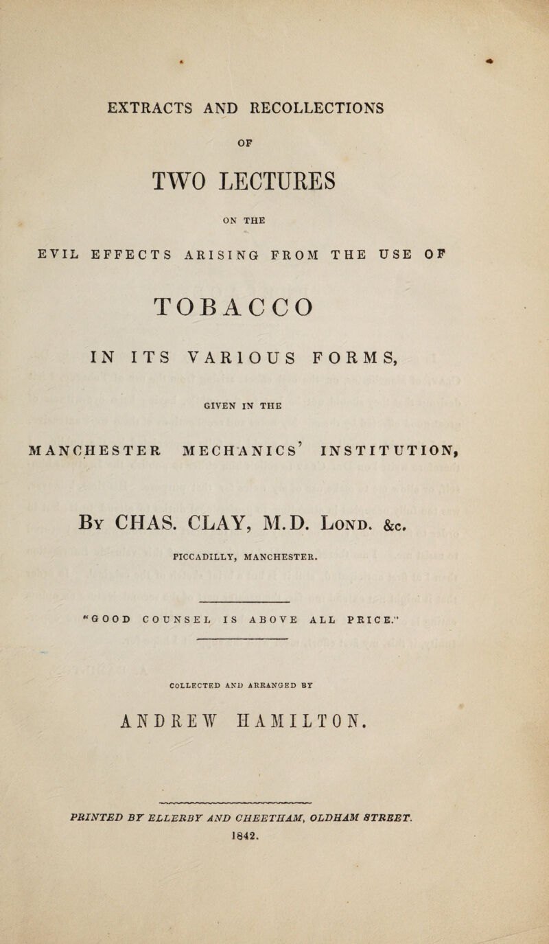 EXTRACTS AND RECOLLECTIONS OF TWO LECTURES ON THE EVIL EFFECTS ARISING FROM THE USE OF TOBACCO IN ITS VARIOUS FORMS, GIVEN IN THE MANCHESTER MECHANICS’ INSTITUTION By CHAS. CLAY, M.D. Lond. &c. PICCADILLY, MANCHESTER. “GOOD COUNSEL IS ABOVE ALL PEIC E.” COLLECTED AND ARRANGED BY ANDREW HAMILTON. PRINTED BY ELLERBY AND CHEETHAM, OLDHAM STREET. 1842.