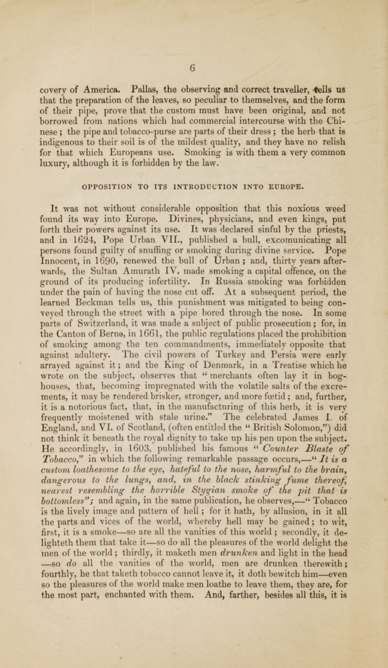 covery of America. Pallas, the observing and correct traveller, <ells us that the preparation of the leaves, so peculiar to themselves, and the form of their pipe, prove that the custom must have been original, and not borrowed from nations which had commercial intercourse with the Chi¬ nese ; the pipe and tobacco-purse are parts of their dress ; the herb that is indigenous to their soil is of the mildest quality, and they have no relish for that which Europeans use. Smoking is with them a very common luxury, although it is forbidden by the law. OPPOSITION TO ITS INTRODUCTION INTO EUROPE. It was not without considerable opposition that this noxious weed found its way into Europe. Divines, physicians, and even kings, put forth their powers against its use. It was declared sinful by the priests, and in 1624, Pope Urban VII., published a bull, excomunicating all persons found guilty of snuffing or smoking during divine service. Pope Innocent, in 1690, renewed the bull of Urban; and, thirty years after¬ wards, the Sultan Amu rath IV. made smoking a capital offence, on the ground of its producing infertility. In Russia smoking was forbidden under the pain of having the nose cut off. At a subsequent period, the learned Beckman tells us, this punishment was mitigated to being con¬ veyed through the street with a pipe bored through the nose. In some parts of Switzerland, it was made a subject of public prosecution; for, in the Canton of Berne, in 1661, the public regulations placed the prohibition of smoking among the ten commandments, immediately opposite that against adultery. The civil powers of Turkey and Persia were early arrayed against it; and the King of Denmark, in a Treatise which he wrote on the subject, observes that “ merchants often lay it in bog- houses, that, becoming impregnated with the volatile salts of the excre¬ ments, it may be rendered brisker, stronger, and more foetid ; and, further, it is a notorious fact, that, in the manufacturing of this herb, it is very frequently moistened with stale urine.” The celebrated James I. of England, and VI. of Scotland, (often entitled the “ British Solomon,”) did not think it beneath the royal dignity to take up his pen upon the subject. He accordingly, in 1603, published his famous “ Counter' JBlaste of Tobacco” in which the following remarkable passage occurs,—“ It is a custom loathesome to the eye, hateful to the nose, harmful to the brain, dangerous to the lungs, and, in the black stinking fume thereof nearest resembling the horrible Stygian smoke of the pit that is bottomless”; and again, in the same publication, he observes,—“ Tobacco is the lively image and pattern of hell; for it hath, by allusion, in it all the parts and vices of the world, whereby hell may be gained; to wit, first, it is a smoke—so are all the vanities of this world ; secondly, it de- lighteth them that take it—so do all the pleasures of the world delight the men of the world; thirdly, it maketh men drunken and light in the head —so do all the vanities of the world, men are drunken therewith; fourthly, he that taketh tobacco cannot leave it, it doth bewitch him—even so the pleasures ol the w’orld make men loathe to leave them, they are, for the most part, enchanted with them. And, farther, besides all this, it is