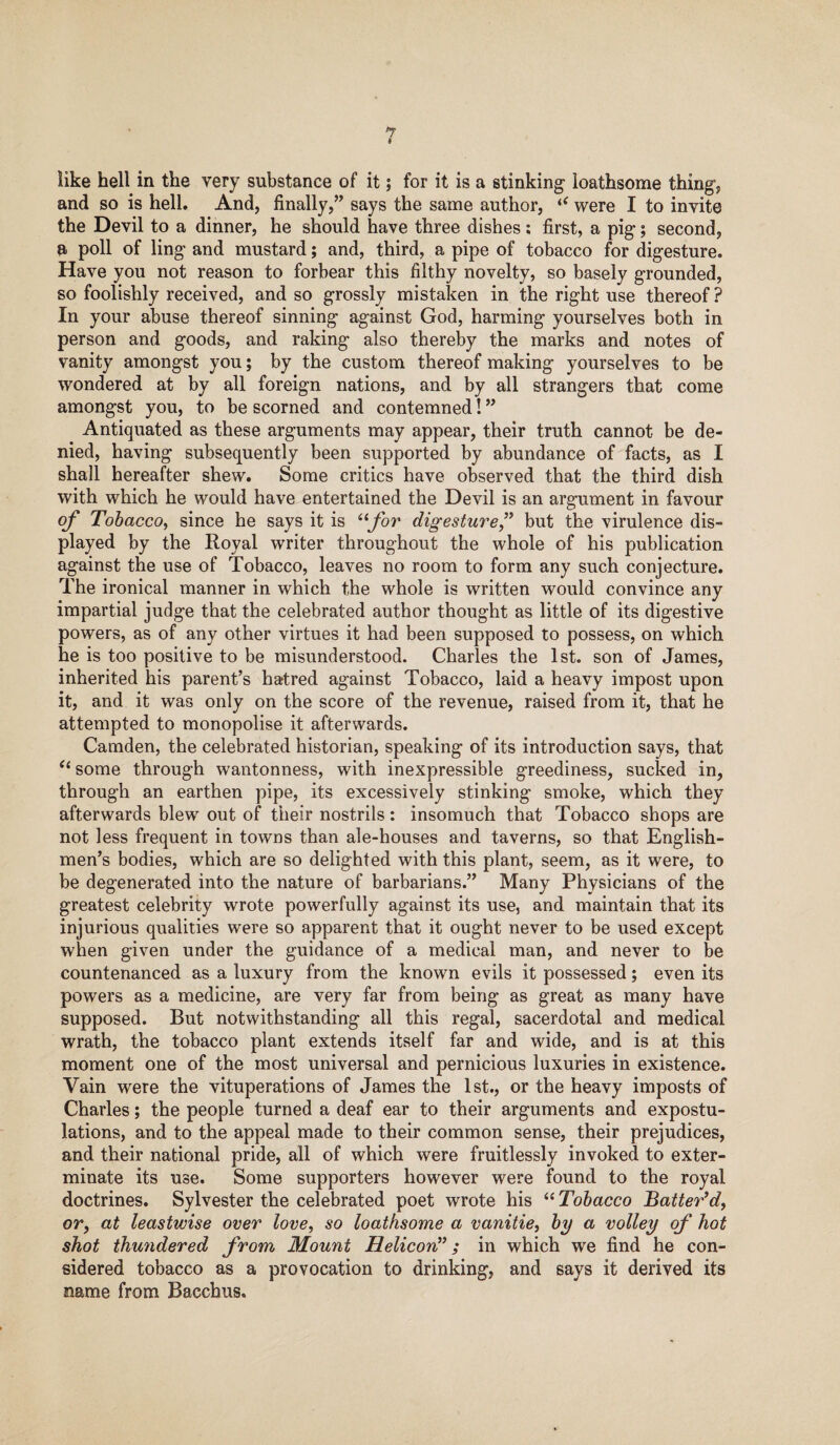 like hell in the very substance of it; for it is a stinking- loathsome thing* and so is hell. And, finally,” says the same author, “ were I to invite the Devil to a dinner, he should have three dishes ; first, a pig; second, a poll of ling and mustard; and, third, a pipe of tobacco for digesture. Have you not reason to forbear this filthy novelty, so basely grounded, so foolishly received, and so grossly mistaken in the right use thereof? In your abuse thereof sinning against God, harming yourselves both in person and goods, and raking also thereby the marks and notes of vanity amongst you; by the custom thereof making yourselves to be wondered at by all foreign nations, and by all strangers that come amongst you, to be scorned and contemned! ” Antiquated as these arguments may appear, their truth cannot be de¬ nied, having subsequently been supported by abundance of facts, as I shall hereafter shew. Some critics have observed that the third dish with which he would have entertained the Devil is an argument in favour of Tobacco, since he says it is “for digesture,” but the virulence dis¬ played by the Royal writer throughout the whole of his publication against the use of Tobacco, leaves no room to form any such conjecture. The ironical manner in which the whole is written would convince any impartial judge that the celebrated author thought as little of its digestive powers, as of any other virtues it had been supposed to possess, on which he is too positive to be misunderstood. Charles the 1st. son of James, inherited his parent’s hatred against Tobacco, laid a heavy impost upon it, and it was only on the score of the revenue, raised from it, that he attempted to monopolise it afterwards. Camden, the celebrated historian, speaking of its introduction says, that “ some through wantonness, with inexpressible greediness, sucked in, through an earthen pipe, its excessively stinking smoke, which they afterwards blew out of their nostrils: insomuch that Tobacco shops are not less frequent in towns than ale-houses and taverns, so that English¬ men’s bodies, which are so delighted with this plant, seem, as it were, to be degenerated into the nature of barbarians.” Many Physicians of the greatest celebrity wrote powerfully against its use, and maintain that its injurious qualities were so apparent that it ought never to be used except when given under the guidance of a medical man, and never to be countenanced as a luxury from the known evils it possessed; even its powers as a medicine, are very far from being as great as many have supposed. But notwithstanding all this regal, sacerdotal and medical wrath, the tobacco plant extends itself far and wide, and is at this moment one of the most universal and pernicious luxuries in existence. Vain were the vituperations of James the 1st., or the heavy imposts of Charles; the people turned a deaf ear to their arguments and expostu¬ lations, and to the appeal made to their common sense, their prejudices, and their national pride, all of which were fruitlessly invoked to exter¬ minate its use. Some supporters however were found to the royal doctrines. Sylvester the celebrated poet wrote his “ Tobacco Batter’d, or, at leastwise over love, so loathsome a vanitie, by a volley of hot shot thundered from Mount Helicon”; in which we find he con¬ sidered tobacco as a provocation to drinking, and says it derived its name from Bacchus.