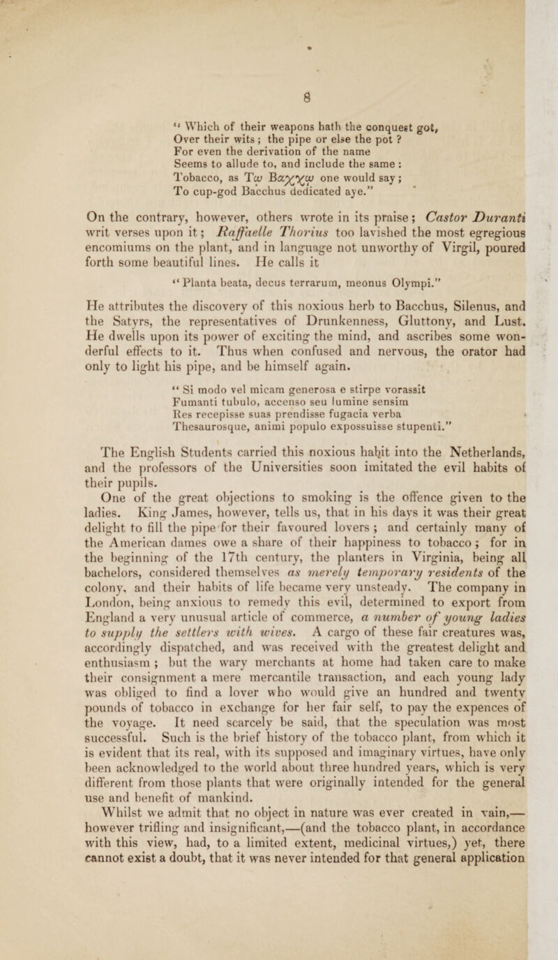 “ Which of their weapons hath the conquest got, Over their wits; the pipe or else the pot ? For even the derivation of the name Seems to allude to, and include the same : Tobacco, as To; one would say; To cup-god Bacchus dedicated aye.” On the contrary, however, others wrote in its praise; Castor' Duranti writ verses upon it; Raffaelle Thorius too lavished the most egregious encomiums on the plant, and in language not unworthy of Virgil, poured forth some beautiful lines. He calls it “ Planta beata, decus terrarum, meonus Olympi.” He attributes the discovery of this noxious herb to Bacchus, Silenus, and the Satyrs, the representatives of Drunkenness, Gluttony, and Lust. He dwells upon its power of exciting the mind, and ascribes some won¬ derful effects to it. Thus when confused and nervous, the orator had only to light his pipe, and be himself again. “ Si modo vel micam generosa e stirpe vorassit Fumanti tubulo, accenso seu lumine sensim Res recepisse suas prendisse fugacia verba < Thesaurosque, animi populo expossuisse stupenti.” The English Students carried this noxious hatyt into the Netherlands, and the professors of the Universities soon imitated the evil habits of their pupils. One of the great objections to smoking is the offence given to the ladies. King James, however, tells us, that in his days it was their great delight to fill the pipe'for their favoured lovers ; and certainly many of the American dames owe a share of their happiness to tobacco ; for in the beginning of the 17th century, the planters in Virginia, being all bachelors, considered themselves as merely temporary residents of the colony, and their habits of life became very unsteady. The company in London, being anxious to remedy this evil, determined to export from England a very unusual article of commerce, a number of young ladies to supply the settlers with wives. A cargo of these fair creatures was, accordingly dispatched, and was received with the greatest delight and enthusiasm ; but the wary merchants at home had taken care to make their consignment a mere mercantile transaction, and each young lady was obliged to find a lover who would give an hundred and twenty pounds of tobacco in exchange for her fair self, to pay the expences of the voyage. It need scarcely be said, that the speculation was most successful. Such is the brief history of the tobacco plant, from which it is evident that its real, with its supposed and imaginary virtues, have only been acknowledged to the world about three hundred years, which is very different from those plants that were originally intended for the general use and benefit of mankind. Whilst we admit that no object in nature wras ever created in vain,— however trifling and insignificant,—(and the tobacco plant, in accordance with this view, had, to a limited extent, medicinal virtues,) yet, there cannot exist a doubt, that it was never intended for that general application