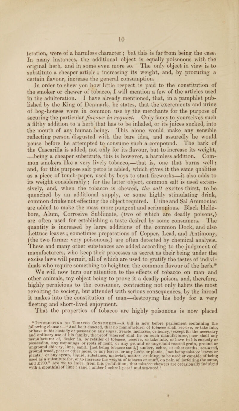 teration, were of a harmless character; but this ia far from being the case. In many instances, the additional object is equally poisonous with the original herb, and in some even more so. The only object in view is to substitute a cheaper article ; increasing its weight, and, by procuring a certain flavour, increase the general consumption. In order to shew you how little respect is paid to the constitution of the smoker or chewer of tobacco, I will mention a few of the articles used in the adulteration. I have already mentioned, that, in a pamphlet pub¬ lished bv the King of Denmark, he states, that the excrements and urine of bog-houses were in common use by the merchants for the purpose of securing the particular flavour in request. Only fancy to yourselves such a filthy addition to a herb that has to be inhaled, or its juices sucked, into the mouth of any human being. This alone would make any sensible reflecting person disgusted with the bare idea, and assuredly he would pause before he attempted to consume such a compound. The bark of the Cascarilla is added, not only for its flavour, but to increase its weight, —being a cheaper substitute, this is however, a harmless addition. Com¬ mon smokers like a very lively tobacco,—that is, one that burns well ; and, for this purpose salt petre is added, which gives it the same qualities as a piece of touch-paper, used by boys to start fireworks—it also adds to its weight considerably ; for the latter object, common salt is used exten¬ sively, and, when the tobacco is chewed, the salt excites thirst, to be quenched by an additional supply, or some highly stimulating drink, common drinks not effecting the object required. Urine and Sal Ammoniac are added to make the mass more pungent and acrimonious. Black Helle¬ bore, Alum, Corrosive Sublimate, (two of which are deadly poisons,) are often used for establishing a taste desired by some consumers. The quantity is increased by large additions of the common Dock, and also Lettuce leaves ; sometimes preparations of Copper, Lead, and Antimony, (the two former very poisonous,) are often detected by chemical analysis. These and many other substances are added according to the judgment of manufacturers, who keep their processes as secret as their being under the excise laws will permit, all of which are used to gratify the tastes of indivi¬ duals who require something to heighten the common flavour of the herb.* We will now turn our attention to the effects of tobacco on man and other animals, my object being to prove it a deadly poison, and, therefore, highly pernicious to the consumer, contracting not only habits the most revolting to society, but attended with serious consequences, by the inroad it makes into the constitution of man—destroying his body for a very fleeting and short-lived enjoyment. That the properties of tobacco are highly poisonous is now placed * Interesting to Tobacco Consumkks.—A bill is now before parliament containing the following clause :—“ And be it enacted, that no manufacturer of tobacco shall receive, or take into, or have in his custody or possession any sugar, treacle, molasses, or honey, (except for the necessary and ordinary use of his family, the proof whereof shall lie on such manufacturer,) nor shall any manufacturer of, dealer in, or retailer of tobacco, receive, or take into, or have in his custody or possession, any commings or roots of malt, or any ground or uriground roasted grain, ground or unground chicory, lime, sand, [not being tobacco sand,] umber, ochre, or other earths, sea-weed, ground wood, peat or other moss, or any leaves, or any herbs or plants, [ not being tobacco leaves or plants,] or any syrup, liquid, substance, material, matter, or thing, to be used or capable of being used as a substitute ior, or to increase the weight of tobacco or snuff’, on pain of forfeiting the same, and £200. ’ Are we to infer, from this prohibition, that tobacco' chewers are occasionally indulged with a mouthful of lime! sand! umber! ochre! peat! and sea-weed ?
