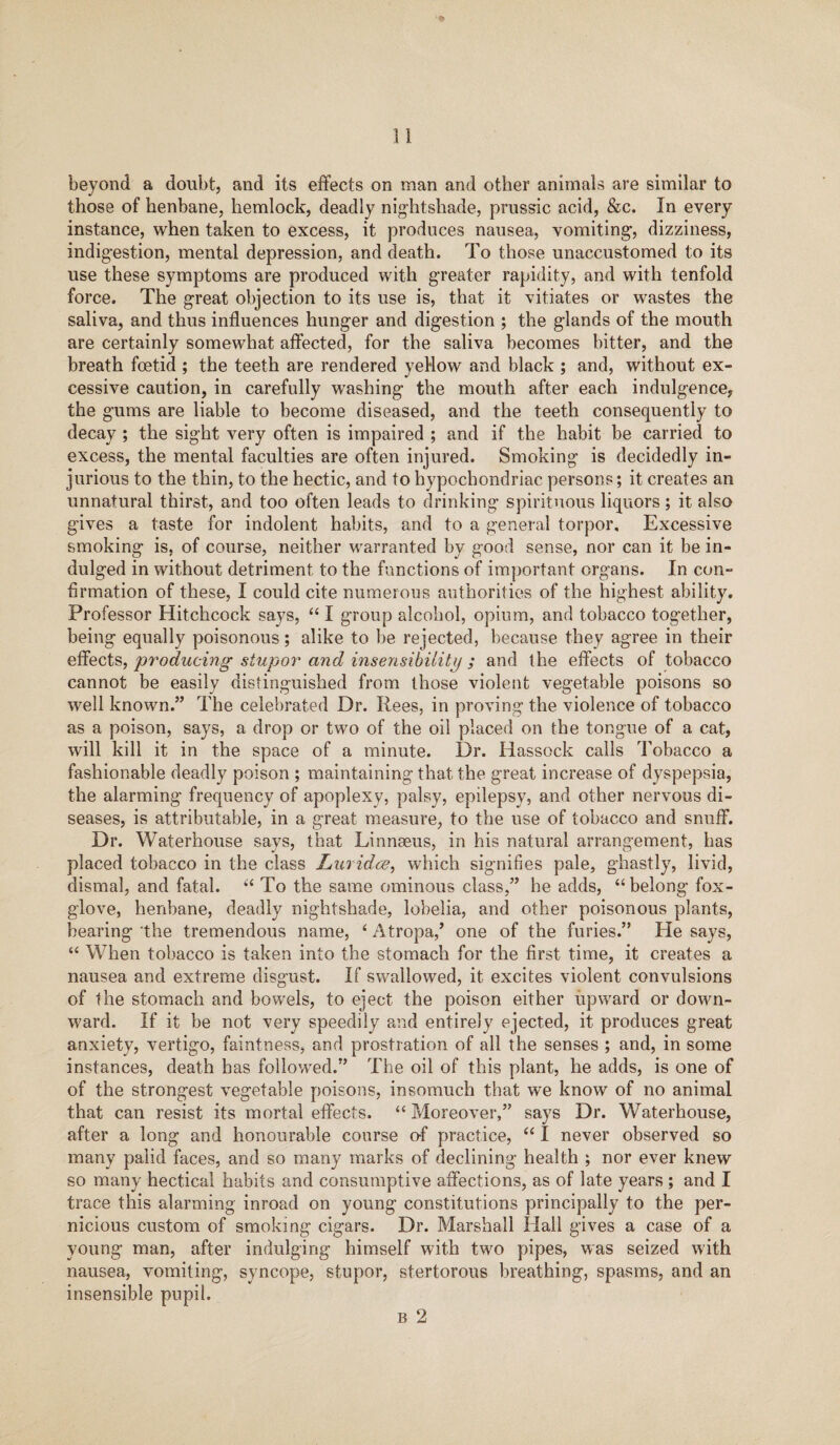 beyond a doubt, and its effects on man and other animals are similar to those of henbane, hemlock, deadly nightshade, prussic acid, &c. In every instance, when taken to excess, it produces nausea, vomiting, dizziness, indigestion, mental depression, and death. To those unaccustomed to its use these symptoms are produced with greater rapidity, and with tenfold force. The great objection to its use is, that it vitiates or wastes the saliva, and thus influences hunger and digestion ; the glands of the mouth are certainly somewhat affected, for the saliva becomes bitter, and the breath foetid ; the teeth are rendered yellow and black ; and, without ex¬ cessive caution, in carefully washing the mouth after each indulgence, the gums are liable to become diseased, and the teeth consequently to decay ; the sight very often is impaired ; and if the habit be carried to excess, the mental faculties are often injured. Smoking is decidedly in¬ jurious to the thin, to the hectic, and to hypochondriac persons; it creates an unnatural thirst, and too often leads to drinking spirituous liquors; it also gives a taste for indolent habits, and to a general torpor. Excessive smoking is, of course, neither warranted by good sense, nor can it be in¬ dulged in without detriment to the functions of important organs. In con¬ firmation of these, I could cite numerous authorities of the highest ability. Professor Hitchcock says, “ I group alcohol, opium, and tobacco together, being equally poisonous; alike to be rejected, because they agree in their effects, producing stupor and insensibility ; and the effects of tobacco cannot be easily distinguished from those violent vegetable poisons so well known.” The celebrated Dr. Rees, in proving the violence of tobacco as a poison, says, a drop or two of the oil placed on the tongue of a cat, will kill it in the space of a minute. Dr. Hassock calls Tobacco a fashionable deadly poison ; maintaining that the great increase of dyspepsia, the alarming frequency of apoplexy, palsy, epilepsy, and other nervous di¬ seases, is attributable, in a great measure, to the use of tobacco and snuff. Dr. Waterhouse says, that Linnaeus, in his natural arrangement, has placed tobacco in the class Luridce, which signifies pale, ghastly, livid, dismal, and fatal. “ To the same ominous class,” he adds, “belong fox¬ glove, henbane, deadly nightshade, lobelia, and other poisonous plants, bearing the tremendous name, ‘ Atropa,’ one of the furies.” He says, “ When tobacco is taken into the stomach for the first time, it creates a nausea and extreme disgust. If swallowed, it excites violent convulsions of the stomach and bowels, to eject the poison either upward or down¬ ward. If it be not very speedily and entirely ejected, it produces great anxiety, vertigo, faintness, and prostration of all the senses ; and, in some instances, death has followed.” The oil of this plant, he adds, is one of of the strongest vegetable poisons, insomuch that we know of no animal that can resist its mortal effects. “ Moreover,” says Dr. Waterhouse, after a long and honourable course of practice, “ I never observed so many palid faces, and so many marks of declining health ; nor ever knew so many hectical habits and consumptive affections, as of late years ; and I trace this alarming inroad on young constitutions principally to the per¬ nicious custom of smoking cigars. Dr. Marshall Hall gives a case of a young man, after indulging himself with two pipes, was seized with nausea, vomiting, syncope, stupor, stertorous breathing, spasms, and an insensible pupil. b 2