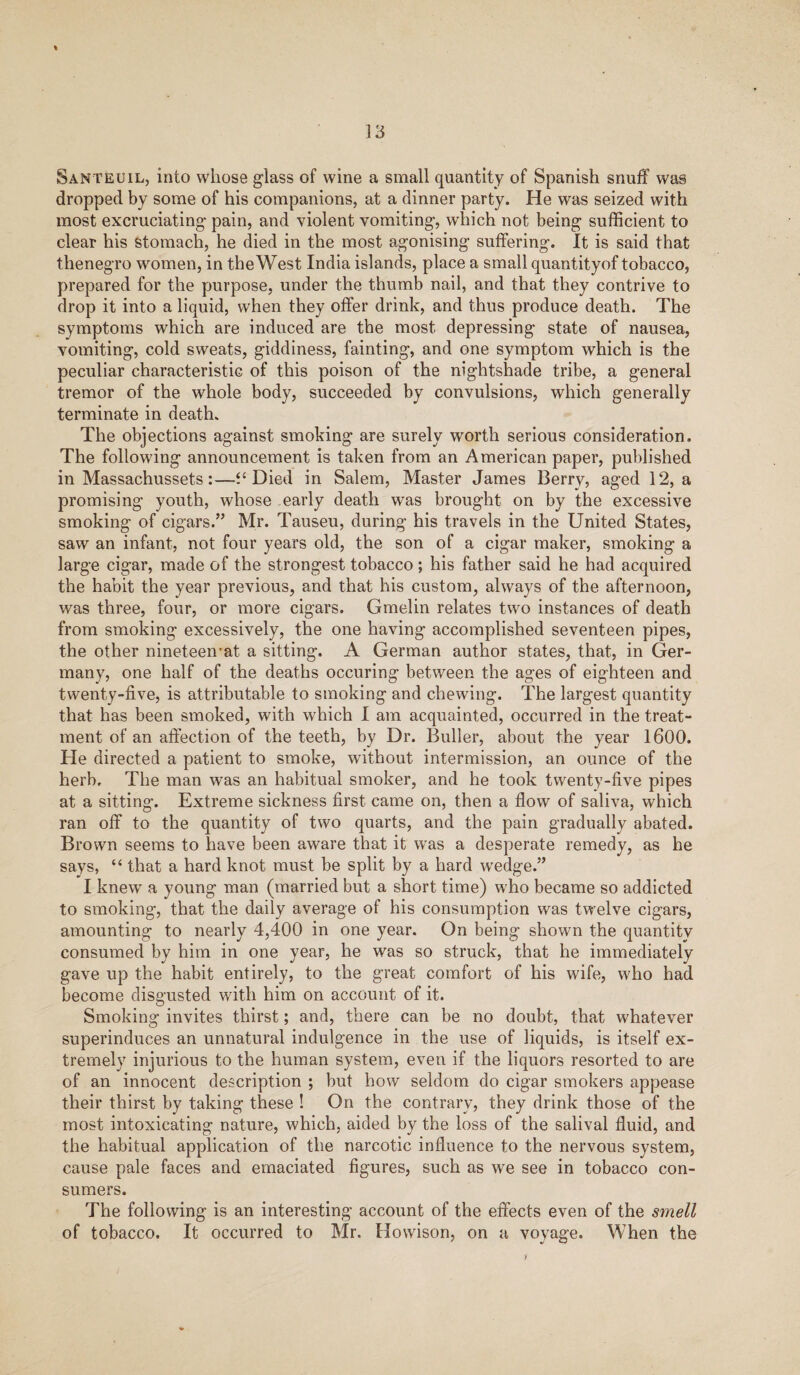 Santeuil, into whose glass of wine a small quantity of Spanish snuff was dropped by some of his companions, at a dinner party. He was seized with most excruciating pain, and violent vomiting, which not being sufficient to clear his Stomach, he died in the most agonising suffering. It is said that thenegro women, in the West India islands, place a small quantityof tobacco, prepared for the purpose, under the thumb nail, and that they contrive to drop it into a liquid, when they offer drink, and thus produce death. The symptoms which are induced are the most depressing state of nausea, vomiting, cold sweats, giddiness, fainting, and one symptom which is the peculiar characteristic of this poison of the nightshade tribe, a general tremor of the whole body, succeeded by convulsions, which generally terminate in death. The objections against smoking are surely worth serious consideration. The following announcement is taken from an American paper, published in Massachussets:—“ Died in Salem, Master James Berry, aged 12, a promising youth, whose early death was brought on by the excessive smoking of cigars.” Mr. Tauseu, during his travels in the United States, saw an infant, not four years old, the son of a cigar maker, smoking a large cigar, made of the strongest tobacco; his father said he had acquired the habit the year previous, and that his custom, always of the afternoon, was three, four, or more cigars. Gmelin relates two instances of death from smoking excessively, the one having accomplished seventeen pipes, the other nineteeivat a sitting. A German author states, that, in Ger¬ many, one half of the deaths occuring between the ages of eighteen and twenty-five, is attributable to smoking and chewing. The largest quantity that has been smoked, with which I am acquainted, occurred in the treat¬ ment of an affection of the teeth, by Dr. Buffer, about the year 1600. He directed a patient to smoke, without intermission, an ounce of the herb. The man was an habitual smoker, and he took twenty-five pipes at a sitting. Extreme sickness first came on, then a flow of saliva, which ran off to the quantity of two quarts, and the pain gradually abated. Brown seems to have been aware that it was a desperate remedy, as he says, “ that a hard knot must be split by a hard wredge.” I knew a young man (married but a short time) who became so addicted to smoking, that the daily average of his consumption was twelve cigars, amounting to nearly 4,400 in one year. On being shown the quantity consumed by him in one year, he was so struck, that he immediately gave up the habit entirely, to the great comfort of his wife, who had become disgusted with him on account of it. Smoking invites thirst; and, there can be no doubt, that whatever superinduces an unnatural indulgence in the use of liquids, is itself ex¬ tremely injurious to the human system, even if the liquors resorted to are of an innocent description ; but how seldom do cigar smokers appease their thirst by taking these ! On the contrary, they drink those of the most intoxicating nature, which, aided by the loss of the salival fluid, and the habitual application of the narcotic influence to the nervous system, cause pale faces and emaciated figures, such as we see in tobacco con¬ sumers. The following is an interesting account of the effects even of the smell of tobacco. It occurred to Mr. Howison, on a voyage. When the