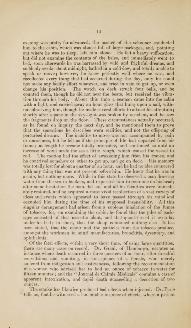 evening was pretty far advanced, the master of the schooner conducted him to the cabin, which was almost full of large packages, and, pointing out where he was to sleep, left him alone. He felt a heavy suffocation, but did not examine the contents of the bales, and immediately went to bed, soon afterwards he was harrassed by wild and frightful dreams, and suddenly awoke about midnight, bathed in a cold dew, and totally unable to speak or move; however, he knew' perfectly well where he was, and recollected every thing that had occurred during the day, only he could not make any bodily effort whatever, and tried in vain to get up, or even change his position. The watch on deck struck four bells, and he counted them, though he did not hear the beats, but received the vibra¬ tion through his body. About this time a seaman came into the cabin with a light, and carried away an hour glass that hung upon a nail, with¬ out observing him, though he made several efforts to attract his attention; shortly after a pane in the sky-light was broken by accident, and he saw the fragments drop on the floor. These circumstances actually occurred, as he found on inquiry the next dav, and he mentioned them to prove that the sensations he describes were realities, and not the offspring of perturbed dreams. The inability to move was not accompanied by pain or uneasiness, but he felt as if the principle of life had departed from his frame; at length he became totally insensible, and continued so until an increase of wind made the sea a little rough, which caused the vessel to roll. The motion had the effect of awakening him from his trance, and he contrived somehow or other to get up, and go on deck. His memory w'as totally lost, for about a quarter of an hour, and he had no idea connected with any thing that was not present before him. He knew that he w’as in a ship, but nothing more. While in this state he observed a man drawing water from the sea in buckets, and requested him to pour one on his head; after some hesitation the man- did so, and all his faculties were immedi¬ ately restored, and he acquired a most vivid recollection of a vast variety of ideas and events which appeared to have passed through his mind and occupied him during the time of his supposed insensibility. All this singular derangement had arisen from a copious inhalation of the fumes of tobacco, for, on examining the cabin, he found that the piles of pack¬ ages consisted of that narcotic plant, and that quantities of it even lay under his bed ; in short, that the sloop contained nothing else It has been stated, that the odour and the particles from the tobacco produce, amongst the workmen in snuff manufactories, bronchitis, dysentery, and ophthalmia. Of the fatal effects, within a very short time, of using large quantities, there are many cases on record. Dr. Grahl, of Hamburgh, narrates an instance where death occurred in three quarters of an hour, after dreadful convulsions and vomiting, in consequence of a female, who merely suffered from indigestion and costivenesss, following the recommendation of a woman who advised her to boil an ounce of tobacco in water for fifteen minutes ; and the ‘‘Journal de Chimie Medicale” contains a case of apparent intoxication, and rapid death succeeding a decoction of two ounces. The smoke has likewise produced bad effects when injected. Dr. Paris* tells us, that he witnessed a lamentable instance of effects, where a patient