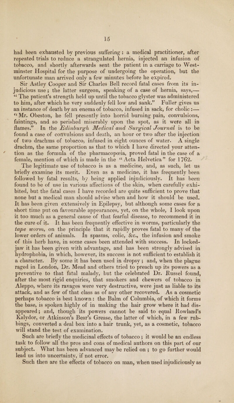 had been exhausted by previous suffering’: a medical practitioner, after repeated trials to reduce a strangulated hernia, injected an infusion of tobacco, and shortly afterwards sent the patient in a carriage to West¬ minster Hospital for the purpose of undergoing the operation, but the unfortunate man arrived only a few minutes before he expired. Sir Astley Cooper and Sir Charles Bell record fatal cases from its in¬ judicious use ; the latter surgeon, speaking of a case of hernia, says,—- “ The patient’s strength held up until the tobacco glyster was administered to him, after which he very suddenly fell low and sank.” Fuller gives us an instance of death by an enema of tobacco, infused in sack, for cholic :—• “ Mr. Obeston, he fell presently into horrid burning pain, convulsions, faintings, and so perished miserably upon the spot, as it were all in flames.” In the Edinburgh Medical and Surgical Journal is to be found a case of convulsions and death, an hour or two after the injection of two drachms of tobacco, infused in eight ounces of water. A single drachm, the same proportion as that to which I have directed your atten¬ tion as the formula of the pharmacopoeia, proved fatal in the case of a female, mention of which is made in the “ Acta Helvetica” for 1762. The legitimate use of tobacco is as a medicine, and, as such, let us briefly examine its merit. Even as a medicine, it has frequently been followed by fatal results, by being applied injudiciously. It has been found to be of use in various affections of the skin, when carefully exhi¬ bited, but the fatal cases I have recorded are quite sufficient to prove that none but a medical man should advise when and how it should be used. It has been given extensively in Epilepsy, but although some cases for a short time put on favourable appearances, yet, on the whole, I look upon it too much as a general cause of that fearful disease, to recommend it in the cure of it. It has been frequently effective in worms, particularly the tape worm, on the principle that it rapidly proves fatal to many of the lower orders of animals. In spasms, colic, &c., the infusion and smoke of this herb have, in some cases been attended with success. In locked- jaw it has been given with advantage, and has been strongly advised in hydrophobia, in which, however, its success is not sufficient to establish it a character. By some it has been used in dropsy ; and, when the plague raged in London, Dr. Mead and others tried to preach up its powers as a preventive to that fatal malady, but the celebrated Dr. .Russel found, after the most rigid enquiries, that smokers and chewers of tobacco in Aleppo, where its ravages were very destructive, were just as liable to its attack, and as few of that class as of any other recovered. As a cosmetic perhaps tobacco is best known: the Balm of Columbia, of which it forms the base, is spoken highly of in making the hair grow where it had dis¬ appeared ; and, though its powers cannot be said to equal Rowland’s Kalydor, or Atkinson’s Bear’s Grease, the latter of which, in a few rub¬ bings, converted a deal box into a hair trunk, yet, as a cosmetic, tobacco will stand the test of examination. Such are briefly the medicinal effects of tobacco ; it would be an endless task to follow all the pros and cons of medical authors on this part of our subject. What has been advanced may be relied on ; to go further would lead us into uncertainty, if not error. Such then are the effects of tobacco on man, when used injudiciously as