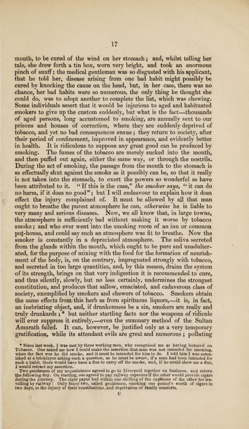 mouth, to be cured of the wind on her stomach; and, whilst telling her tale, she drew forth a tin box, worn very bright, and took an enormous pinch of snuff; the medical gentleman was so disgusted with his applicant, that he told her, disease arising from one bad habit might possibly be cured by knocking the cause on the head, but, in her case, there was no chance, her bad habits were so numerous, the only thing he thought she could do, was to adopt another to complete the list, which was chewing. Some individuals assert that it would be injurious to aged and habituated smokers to give up the custom suddenly, but what is the fact—thousands of aged persons, long accustomed to smoking, are annually sent to our prisons and houses of correction, where they are suddenly deprived of tobacco, and yet no bad consequences ensue; they return to society, after their period of confinement, improved in appearance, and evidently better in health. It is ridiculous to suppose any great good can be produced by smoking. The fumes of the tobacco are merely sucked into the mouth, and then puffed out again, either the same way, or through the nostrils. During the act of smoking, the passage from the mouth to the stomach is as effectually shut against the smoke as it possibly can be, so that it really is not taken into the stomach, to exert the powers so wonderful as have been attributed to it. “ If this is the case,” the smoker says, et it can do no harm, if it does no good”; but I will endeavour to explain how it does effect the injury complained of. It must be allowed by all that man ought to breathe the purest atmosphere he can, otherwise he is liable to very many and serious diseases. Now, we all know that, in large towns, the atmosphere is sufficiently bad without making it worse by tobacco smoke; and who ever went into the smoking room of an inn or common pof-house, and could say such an atmosphere was fit to breathe. Now the smoker is constantly in a depreciated atmosphere. The saliva secreted from the glands within the mouth, which ought to be pure and unadulter¬ ated, for the purpose of mixing with the food for the formation of nourish¬ ment of the body, is, on the contrary, impregnated strongly with tobacco, and secreted in too large quantities, and, by this means, drains the system of its strength, brings on that very indigestion it is recommended to cure, and thus silently, slowly, but no less certainly, undermines the strongest constitution, and produces that sallow, emaciated, and cadaverous class of society, exemplified by smokers and chewers of tobacco. Smokers obtain the same effects from this herb as from spirituous liquors,—it is, in fact, an inebriating object, and, if drunkenness be a sin, smokers are really and truly drunkards ; * but neither startling facts nor the weapons of ridicule will ever suppress it entirely,—even the summary method of the Sultan Amurath failed. It can, however, be justified only as a very temporary gratification, while its attendant evils are great and numerous ; polluting * Since last week, I was met by three working men, who recognised me as having lectured on Tobacco. One asked me how I could make the assertion that man was not intended for smoking, when the fact was he did smoke, and it must be intended for him to do. I told him I was aston¬ ished at a bricklayer asking such a question, as he must be aware, if a man had been intended for such a habit, there would have been a flue to carry off the smoke, and, if he could shew me a flue, I would retract my assertion. Two gentlemen of my acquaintance agreed to go to Liverpool together on business, and return the following day. On starting, one agreed to pay railway expences if the other would provide cigars during the journey. The cigar payer had within one shilling of the expences of the other for tra¬ velling by railway ! Only fancy two, called gentlemen, smoking one pound’s worth of cigars in two days, to the injury of their constitutions, and deprivation of family comforts. C