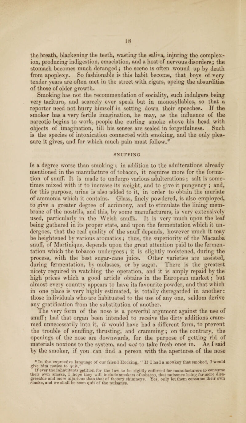 the breath, blackening the teeth, wasting the sali\a, injuring the complex¬ ion, producing indigestion, emaciation, and a host of nervous disorders; the stomach becomes much deranged; the scene is often wound up by death from apoplexy. So fashionable is this habit become, that boys of very tender years are often met in the street with cigars, apeing the absurdities of those of older growth. Smoking has not the recommendation of sociality, such indulgers being very taciturn, and scarcely ever speak but in monosyllables, so that a reporter need not hurry himself in setting down their speeches. If the smoker has a very fertile imagination, he may, as the influence of the narcotic begins to work, people the curling smoke above his head with objects of imagination, till his senses are sealed in forgetfulness. Such is the species of intoxication connected with smoking, and the only plea¬ sure it gives, and for which much pain must follow.* SNUFFING Is a degree worse than smoking ; in addition to the adulterations already mentioned in the manufacture of tobacco, it requires more for the forma¬ tion of snuff. It is made to undergo various adulterations ; salt is some¬ times mixed with it to increase its weight, and to give it pungency ; and, for this purpose, urine is also added to it, in order to obtain the muriate of ammonia which it contains. Glass, finely powdered, is also employed, to give a greater degree of acrimony, and to stimulate the lining mem¬ brane of the nostrils, and this, by some manufacturers, is very extensively used, particularly in the Welsh snuffs. It is very much upon the leaf being gathered in its proper state, and upon the fermentation which it un¬ dergoes, that the real quality of the snuff depends, however much it may be heightened by various aromatics ; thus, the superiority of the Macauba snuff, of Martinique, depends upon the great attention paid to the fermen¬ tation which the tobacco undergoes ; it is slightly moistened, during the process, with the best sugar-cane juice. Other varieties are assisted, during fermentation, by molasses, or by sugar. There is the greatest nicety required in watching the operation, and it is amply repaid by the high prices which a good article obtains in the European market; but almost every country appears to have its favourite powder, and that which in one place is very highly estimated, is totally disregarded in another: those individuals who are habituated to the use of any one, seldom derive any gratification from the substitution of another. The very form of the nose is a powerful argument against the use of snuff; had that organ been intended to receive the dirty additions cram¬ med unnecessarily into it, it would have had a different form, to prevent the trouble of snuffing, thrusting, and cramming; on the contrary, the openings of the nose are downwards, for the purpose of getting rid of materials noxious to the system, and not to take fresh ones in. As I said by the smoker, if you can find a person with the apertures of the nose * In the expressive language of our friend Hocking, “ If I had a monkey that smoked, I would give him notice to quit, If ever the inhabitants petition for the law to be rigidly enforced for manufacturers to consume their own smoke, I hope they will include smokers of tobacco, that nuisance being far more disa¬ greeable and more injurious than that of factory chimneys. Yes, only let them consume their own smoke, and we shall be soon quit of the nuisance.