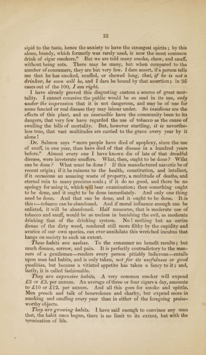 sipid to the taste, hence the anxiety to have the strongest spirits ; by this alone, brandy, which formerly was rarely used, is now the most common drink of cigar smokers.” But we are told many smoke, chew, and snuff, without being sots. There may be many, but when compared to the number of consumers, they are but very few. I dare assert, if a person tells me that he has smoked, snuffed, or chewed long, that, if he is not a drinker, he soon will he, and I dare be bound by that assertion; in 95 cases out of the 100, I am right. I have already proved this disgusting custom a source of great mor¬ tality. I cannot conceive the public would be so mad in its use, only under the impression that it is not dangerous, and may be of use for some fancied or real disease they may labour under. So insidious are the effects of this plant, and so insensible have the community been to its dangers, that very few have regarded the use of tobacco as the cause of swelling the bills of mortality. But, however startling, it is neverthe¬ less true, that vast multitudes are carried to the grave every year by it alone! Dr. Salmon says “ more people have died of apoplexy, since the use of snuff, in one year, than have died of that disease in a hundred years before.” Almost every one I have known die of late of that dreadful disease, were inveterate snuffers. What, then, ought to be done ? Wh'at can be done ? What must be done ? If this manufactured narcotic be of recent origin; if it be ruinous to the health, constitution, and intellect, if it occasions an amazing waste of property, a multitude of deaths, and eternal ruin to many precious souls ; if it do no good, and there be no apology for using it, which vyill bear examination; then something ought to be done, and it ought to be done immediately. And only one thing need be done. And that can be done, and it ought to be done. It is this :—tobacco can be abandoned. And if moral influence enough can be enlisted, it will be abandoned. Half measures, that is moderate use of tobacco and snuff, would be as useless in banishing the evil, as moderate drinking that of the drinking system. No! nothing but an entire disuse of the dirty weed, rendered still more filthy bv the cupidity and avarice of our own species, can ever annihilate this wretched incubus that hangs on society to such an extent. These habits are useless. To the consumer no benefit results; but much disease, sorrow, and pain. It is perfectly contradictory to the man¬ ners of a gentleman—renders every person pitiably ludicrous—entails upon man bad habits, and is only taken, not for its usefulness or good qualities, but because a vitiated appetite has taken a fancy to it; and, lastly, it is called fashionable. They are expensive habits, A very common smoker will expend £2 or £3. per annum. An average of three or four cigars a day, amounts to £10 or £12. per annum. And all this goes for smoke and spittle. Men preach and talk of benevolence and charity, but expend more in smoking and snuffing every year than in either of the foregoing praise¬ worthy objects. They are growing habits. I have said enough to convince any man that, the habit once begun, there is no limit to its extent, but with the termination of life.