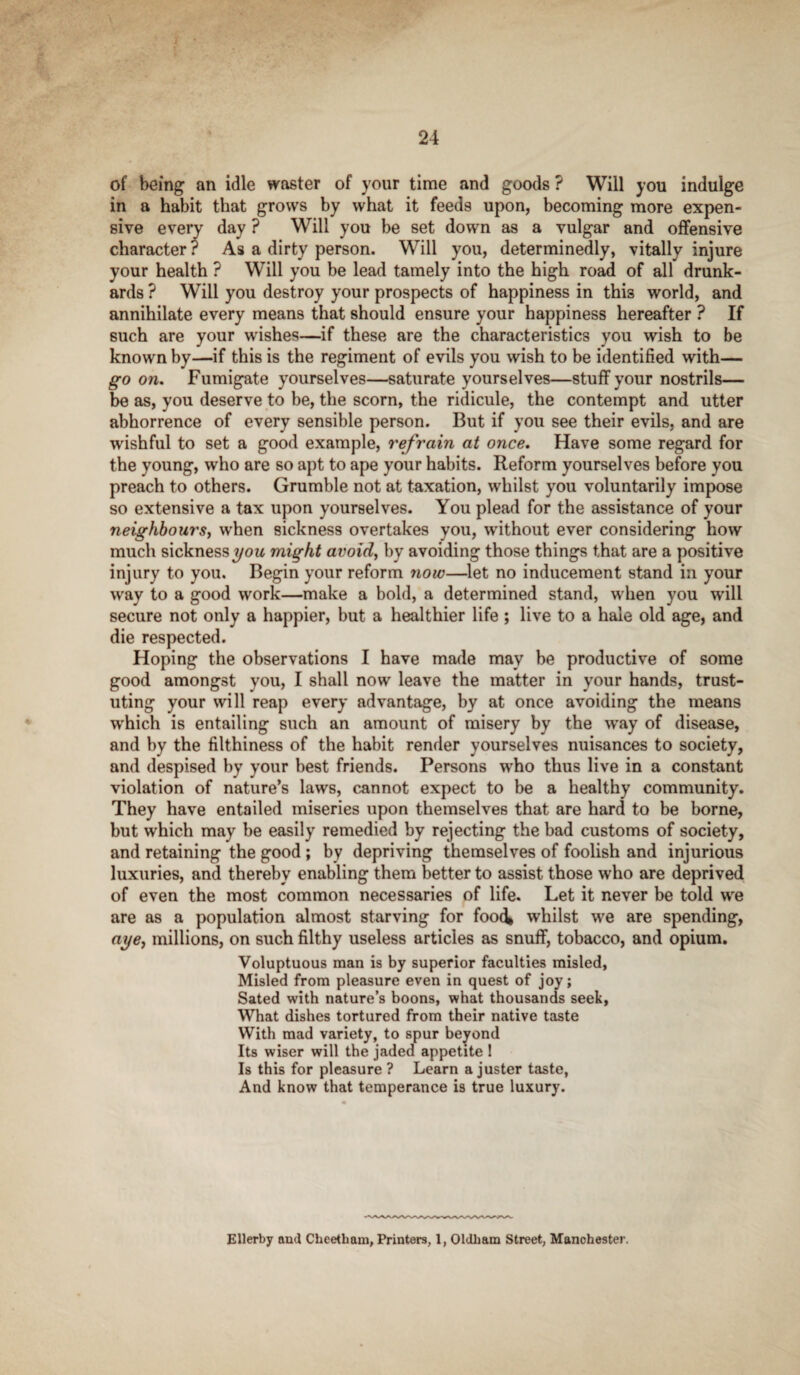 of being an idle waster of your time and goods ? Will you indulge in a habit that grows by what it feeds upon, becoming more expen¬ sive every day ? Will you be set down as a vulgar and offensive character ? As a dirty person. Will you, determinedly, vitally injure your health ? Will you be lead tamely into the high road of all drunk¬ ards ? Will you destroy your prospects of happiness in this world, and annihilate every means that should ensure your happiness hereafter ? If such are your wishes—if these are the characteristics you wish to be known by—if this is the regiment of evils you wish to be identified with— go on. Fumigate yourselves—saturate yourselves—stuff your nostrils— be as, you deserve to be, the scorn, the ridicule, the contempt and utter abhorrence of every sensible person. But if you see their evils, and are wishful to set a good example, refrain at once. Have some regard for the young, who are so apt to ape your habits. Reform yourselves before you preach to others. Grumble not at taxation, whilst you voluntarily impose so extensive a tax upon yourselves. You plead for the assistance of your neighbours, when sickness overtakes you, without ever considering how much sickness you might avoid, by avoiding those things that are a positive injury to you. Begin your reform now—let no inducement stand in your way to a good work—make a bold, a determined stand, when you will secure not only a happier, but a healthier life ; live to a hale old age, and die respected. Hoping the observations I have made may be productive of some good amongst you, I shall now leave the matter in your hands, trust- uting your will reap every advantage, by at once avoiding the means which is entailing such an amount of misery by the way of disease, and by the filthiness of the habit render yourselves nuisances to society, and despised by your best friends. Persons who thus live in a constant violation of nature’s laws, cannot expect to be a healthy community. They have entailed miseries upon themselves that are hard to be borne, but which may be easily remedied by rejecting the bad customs of society, and retaining the good ; by depriving themselves of foolish and injurious luxuries, and thereby enabling them better to assist those who are deprived of even the most common necessaries of life. Let it never be told we are as a population almost starving for footk whilst we are spending, aye, millions, on such filthy useless articles as snuff, tobacco, and opium. Voluptuous man is by superior faculties misled, Misled from pleasure even in quest of joy; Sated with nature’s boons, what thousands seek, What dishes tortured from their native taste With mad variety, to spur beyond Its wiser will the jaded appetite 1 Is this for pleasure ? Learn a juster taste, And know that temperance is true luxury. Ellerby and Cheetham, Printers, 1, Oldham Street, Manchester.