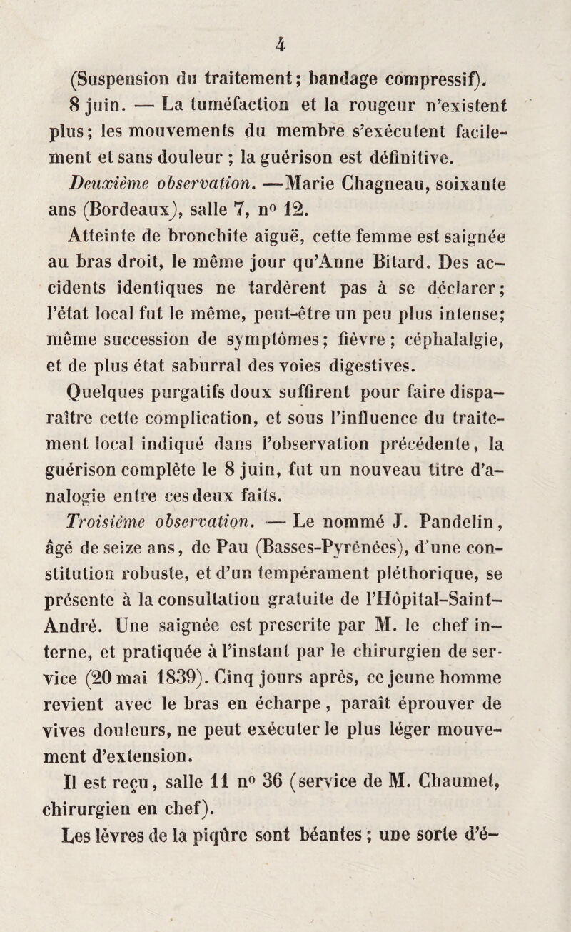 (Suspension du traitement; bandage compressif). 8 juin. — La tuméfaction et la rougeur n’existent plus; les mouvements du membre s'exécutent facile¬ ment et sans douleur ; la guérison est définitive. Deuxième observation. —Marie Chagneau, soixante ans (Bordeaux)), salle 7, n° 12. Atteinte de bronchite aiguë, cette femme est saignée au bras droit, le même jour qu’Anne Bitard. Des ac¬ cidents identiques ne tardèrent pas à se déclarer; l’état local fut le même, peut-être un peu plus intense; même succession de symptômes; fièvre; céphalalgie, et de plus état saburral des voies digestives. Quelques purgatifs doux suffirent pour faire dispa¬ raître cette complication, et sous l’influence du traite¬ ment local indiqué dans l’observation précédente, la guérison complète le 8 juin, fut un nouveau titre d’a¬ nalogie entre ces deux faits. Troisième observation. — Le nommé J. Pandelin, âgé de seize ans, de Pau (Basses-Pyrénées), d'une con¬ stitution robuste, et d’un tempérament pléthorique, se présente à la consultation gratuite de l’Hôpital-Saint- André. Une saignée est prescrite par M. le chef in¬ terne, et pratiquée à l’instant par le chirurgien de ser¬ vice (20 mai 1839). Cinq jours après, ce jeune homme revient avec le bras en écharpe, paraît éprouver de vives douleurs, ne peut exécuter le plus léger mouve¬ ment d’extension. Il est reçu, salle 11 n° 36 (service de M. Chaumet, chirurgien en chef). Les lèvres de la piqûre sont béantes ; une sorte d’é-