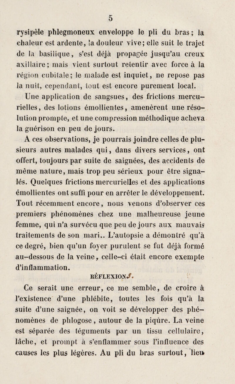 ry si pèle phlegmoneux enveloppe le pli du bras ; la chaleur est ardente, la douleur vive; elle suit le trajet de la basilique, s’est déjà propagée jusqu’au creux axillaire; mais vient surtout retentir avec force à la région cubitale; le malade est inquiet, ne repose pas la nuit, cependant, tout est encore purement local. Une application de sangsues, des frictions mercu¬ rielles, des lotions émollientes, amenèrent une réso¬ lution prompte, et une compression méthodique acheva la guérison en peu de jours. A ces observations, je pourrais joindre celles de plu¬ sieurs autres malades qui, dans divers services, ont offert, toujours par suite de saignées, des accidents de même nature, mais trop peu sérieux pour être signa¬ lés. Quelques frictions mercurielles et des applications émollientes ont suffi pour en arrêter le développement. Tout récemment encore, nous venons d’observer ces premiers phénomènes chez une malheureuse jeune femme, qui n’a survécu que peu de jours aux mauvais traitements de son mari.. L’autopsie a démontré qu’à ce degré, bien qu’un foyer purulent se fut déjà formé au-dessous de la veine, celle-ci était encore exempte d’inflammation. réflexion/. Ce serait une erreur, ce me semble, de croire à l’existence d’une phlébite, toutes les fois qu’à la suite d’une saignée, on voit se développer des phé¬ nomènes de phlogose, autour de la piqûre. La veine est séparée des téguments par un tissu cellulaire, lâche, et prompt à s’enflammer sous l’influence des causes les plus légères. Au pli du bras surtout, lie»