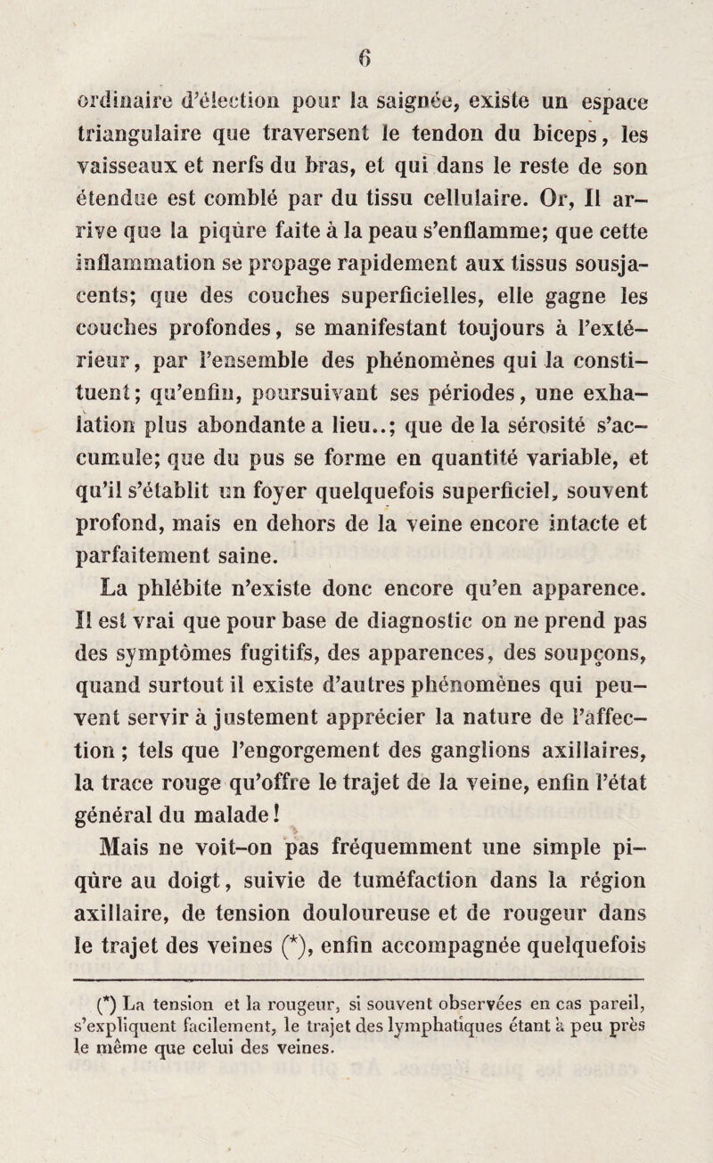 ordinaire d’élection pour la saignée, existe un espace triangulaire que traversent le tendon du biceps, les vaisseaux et nerfs du bras, et qui dans le reste de son étendue est comblé par du tissu cellulaire. Or, Il ar¬ rive que la piqûre faite à la peau s’enflamme; que cette inflammation se propage rapidement aux tissus sousja- cents; que des couches superficielles, elle gagne les couches profondes, se manifestant toujours à Pexté- rieur , par l’ensemble des phénomènes qui la consti¬ tuent; qu’enfin, poursuivant ses périodes, une exha¬ lation plus abondante a lieu..; que delà sérosité s’ac- cumule; que du pus se forme en quantité variable, et qu’il s’établit un foyer quelquefois superficiel, souvent profond, mais en dehors de la veine encore intacte et parfaitement saine. La phlébite n’existe donc encore qu’en apparence. Il est vrai que pour base de diagnostic on ne prend pas des symptômes fugitifs, des apparences, des soupçons, quand surtout il existe d’autres phénomènes qui peu¬ vent servir à justement apprécier la nature de l’affec¬ tion ; tels que l’engorgement des ganglions axillaires, la trace rouge qu’offre le trajet de la veine, enfin l’état général du malade ! Mais ne voit-on pas fréquemment une simple pi¬ qûre au doigt, suivie de tuméfaction dans la région axillaire, de tension douloureuse et de rougeur dans le trajet des veines (*), enfin accompagnée quelquefois (*) La tension et la rougeur, si souvent observées en cas pareil, s’expliquent facilement, le trajet des lymphatiques étant a peu près le même que celui des veines.