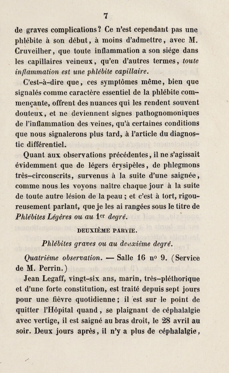 de graves complications? Ce n’est cependant pas une phlébite à son début, à moins d’admettre, avec M. Cruveilher, que toute inflammation a son siège dans les capillaires veineux, qu’en d’autres termes, toute inflammation est une phlébite capillaire. C’est-à-dire que, ces symptômes même, bien que signalés comme caractère essentiel de la phlébite com¬ mençante, offrent des nuances qui les rendent souvent douteux, et ne deviennent signes pathognomoniques de l’inflammation des veines, qu’à certaines conditions que nous signalerons plus tard, à l’article du diagnos¬ tic différentiel. Quant aux observations précédentes, il ne s’agissait évidemment que de légers érysipèles, de phlegmons très-circonscrits, survenus à la suite d’une saignée, comme nous les voyons naître chaque jour à la suite de toute autre lésion de la peau ; et c’est à tort, rigou¬ reusement parlant, que je les ai rangées sous le titre de Phlébites Légères ou au ler degré. DEUXIÈME PAïi l IE. Phlébites graves ou au deuxième degré. Quatrième observation. — Salle 16 n° 9. (Service de M. Perrin.) Jean Legaff, vingt-six ans, marin, très-pléthorique et d’une forte constitution, est traité depuis sept jours pour une fièvre quotidienne ; il est sur le point de quitter l’Hôpital quand, se plaignant de céphalalgie avec vertige, il est saigné au bras droit, le 28 avril au soir. Deux jours après, il n’y a plus de céphalalgie,