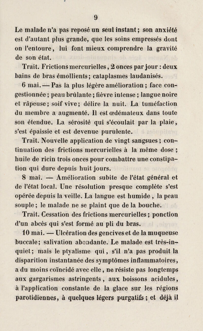 Le malade n'a pas reposé un seul instant ; son anxiété est d’autant plus grande, que les soins empressés dont on l’entoure, lui font mieux comprendre la gravité de son état. Trait. Frictions mercurielles, 2 onces par jour : deux bains de bras émollients ; cataplasmes laudanisés. 6 mai. — Pas la plus légère amélioration ; face con¬ gestionnée ; peau brûlante ; fièvre intense ; langue noire et râpeuse; soif vive; délire la nuit. La tuméfaction du membre a augmenté. Il est œdémateux dans toute son étendue. La sérosité qui s’écoulait par la plaie, s’est épaissie et est devenue purulente. Trait. Nouvelle application de vingt sangsues ; con¬ tinuation des frictions mercurielles à la même dose ; huile de ricin trois onces pour combattre une constipa¬ tion qui dure depuis huit jours. 8 mai. — Amélioration subite de l’état général et de l’état local. Une résolution presque complète s’est opérée depuis la veille. La langue est humide , la peau souple ; le malade ne se plaint que de la bouche. Trait. Cessation des frictions mercurielles ; ponction d’un abcès qui s’est formé au pli du bras. 10 mai. — Ulcération des gencives et de la muqueuse buccale; salivation abondante. Le malade est très-in¬ quiet; mais le ptyalisme qui, s’il n’a pas produit la disparition instantanée des symptômes inflammatoires, a du moins coïncidé avec elle, ne résiste pas longtemps aux gargarismes astringents , aux boissons acidulés, à l’application constante de la glace sur les régions parotidiennes, à quelques légers purgatifs; et déjà il