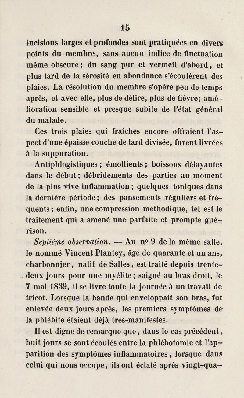 incisions larges et profondes sont pratiquées en divers points du membre, sans aucun indice de fluctuation même obscure; du sang pur et vermeil d’abord, et plus tard de la sérosité en abondance s’écoulèrent des plaies. La résolution du membre s’opère peu de temps après, et avec elle, plus de délire, plus de fièvre; amé¬ lioration sensible et presque subite de l’état général du malade. Ces trois plaies qui fraîches encore offraient l’as¬ pect d’une épaisse couche de lard divisée, furent livrées à la suppuration. Antiphlogistiques ; émollients ; boissons délayantes dans le début ; débridements des parties au moment de la plus vive inflammation ; quelques toniques dans la dernière période ; des pansements réguliers et fré¬ quents ; enfin, une compression méthodique, tel est le traitement qui a amené une parfaite et prompte gué¬ rison. Septième observation. — Au n° 9 de la même salle, le nommé Vincent Plantey, âgé de quarante et un ans, charbonnier, natif de Salles, est traité depuis trente- deux jours pour une myélite; saigné au bras droit, le 7 mai 1839, il se livre toute la journée à un travail de tricot. Lorsque la bande qui enveloppait son bras, fut enlevée deux jours après, les premiers symptômes de la phlébite étaient déjà très-manifestes. II est digne de remarque que, dans le cas précédent, huit jours se sont écoulés entre la phlébotomie et l’ap¬ parition des symptômes inflammatoires , lorsque dans celui qui nous occupe, ils ont éclaté après vingt-qua-