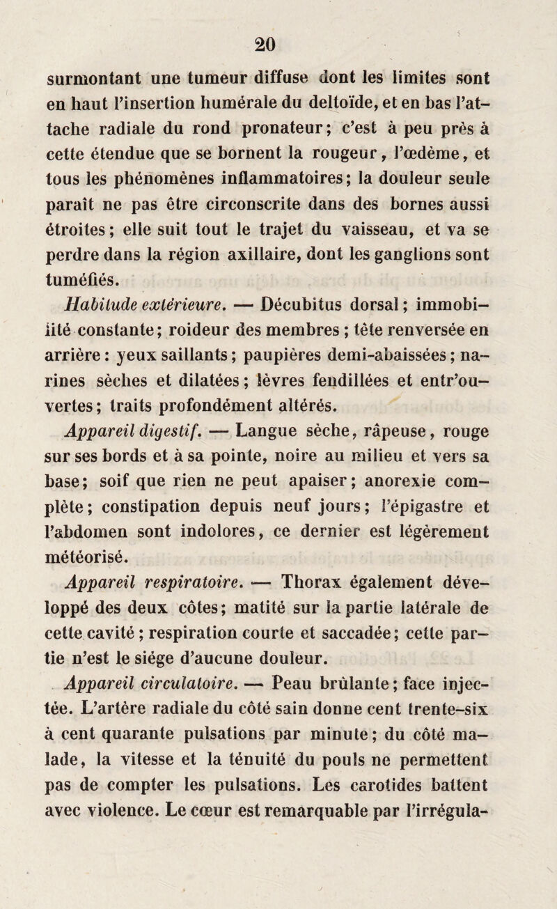 surmontant une tumeur diffuse dont les limites sont en haut l’insertion humérale du deltoïde, et en bas l’at¬ tache radiale du rond pronateur; c’est à peu près à cette étendue que se bornent la rougeur, l’œdème, et tous les phénomènes inflammatoires; la douleur seule paraît ne pas être circonscrite dans des bornes aussi étroites ; elle suit tout le trajet du vaisseau, et va se perdre dans la région axillaire, dont les ganglions sont tuméfiés. Habitude extérieure, — Décubitus dorsal ; immobi¬ lité constante; roideur des membres ; tête renversée en arrière : yeux saillants ; paupières demi-abaissées ; na¬ rines sèches et dilatées ; lèvres fendillées et entrou¬ vertes ; traits profondément altérés. Appareil digestif, — Langue sèche, râpeuse, rouge sur ses bords et à sa pointe, noire au milieu et vers sa base; soif que rien ne peut apaiser; anorexie com¬ plète ; constipation depuis neuf jours ; l’épigastre et l’abdomen sont indolores, ce dernier est légèrement météorisé. Appareil respiratoire, »— Thorax également déve¬ loppé des deux côtes ; matité sur la partie latérale de cette cavité ; respiration courte et saccadée ; cette par¬ tie n’est le siège d’aucune douleur. Appareil circulatoire, — Peau brûlante ; face injec¬ tée. L’artère radiale du côté sain donne cent trente-six à cent quarante pulsations par minute; du côté ma¬ lade, la vitesse et la ténuité du pouls ne permettent pas de compter les pulsations. Les carotides battent avec violence. Le cœur est remarquable par l’irréguîa-