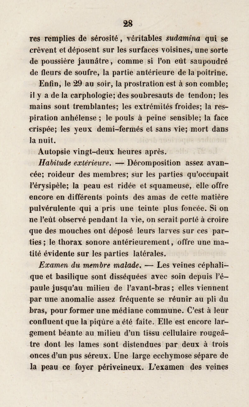 res remplies de sérosité, véritables sudamina qui se crèvent et déposent sur les surfaces voisines, une sorte de poussière jaunâtre, comme si l’on eut saupoudré de fleurs de soufre, la partie antérieure de la poitrine. Enfin, le 29 au soir, la prostration est à son comble; il y a de la carphologie; des soubresauts de tendon; les mains sont tremblantes; les extrémités froides; la res¬ piration anhélense ; le pouls à peine sensible; la face crispée; les yeux demi-fermés et sans vie; mort dans la nuit. Autopsie vingt-deux heures après. Habitude extérieure. — Décomposition assez avan¬ cée; roideur des membres; sur les parties qu’occupait l’érysipèle; la peau est ridée et squameuse, elle offre encore en différents points des amas de cette matière pulvérulente qui a pris une teinte plus foncée. Si on ne l’eût observé pendant la vie, on serait porté à croire que des mouches ont déposé leurs larves sur ces par¬ ties ; le thorax sonore antérieurement, offre une ma¬ tité évidente sur les parties latérales. Examen du membre malade, — Les veines céphali¬ que et basilique sont disséquées avec soin depuis l’é¬ paule jusqu’au milieu de l’avant-bras ; elles viennent par une anomalie assez fréquente se réunir au pli du bras, pour former une médiane commune. C’est à leur confluent que la piqûre a été faite. Elle est encore lar¬ gement béante au milieu d’un tissu cellulaire rougeâ¬ tre dont les lames sont distendues par deux à trois onces d’un pus séreux. Une large ecchymose sépare de la peau ce foyer périveineux. L’examen des veines